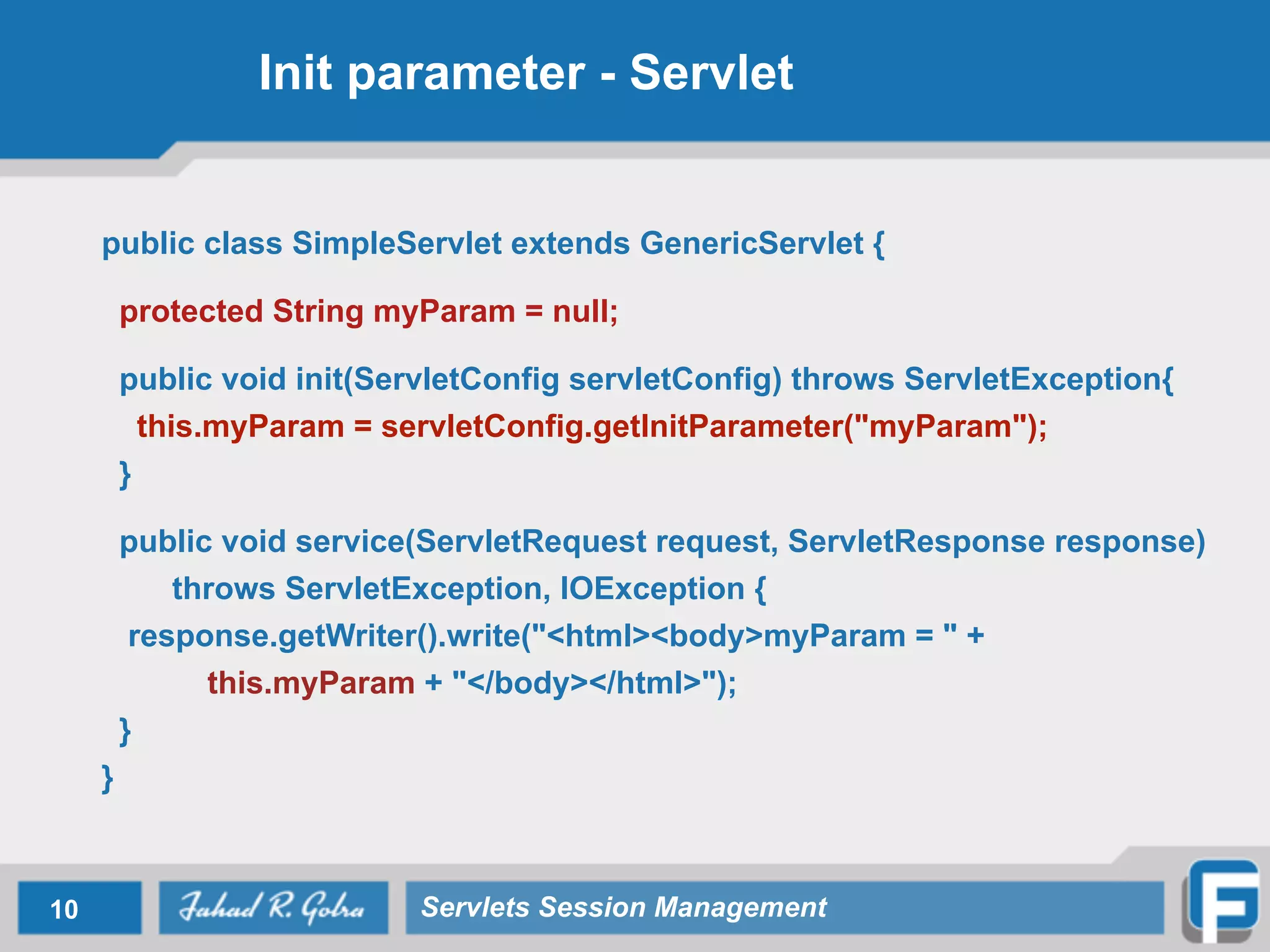 Init parameter - Servlet
public class SimpleServlet extends GenericServlet {
!
protected String myParam = null;
!
public void init(ServletConfig servletConfig) throws ServletException{
this.myParam = servletConfig.getInitParameter("myParam");
}
!
public void service(ServletRequest request, ServletResponse response)
throws ServletException, IOException {
response.getWriter().write("<html><body>myParam = " +
this.myParam + "</body></html>");
}
}
10 Servlets Session Management
 