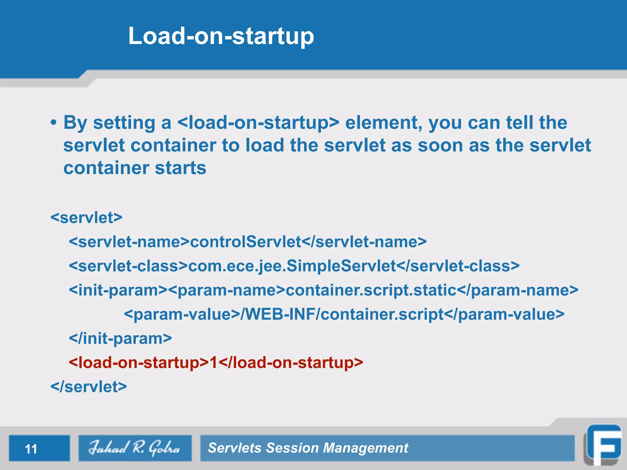 Load-on-startup
• By setting a <load-on-startup> element, you can tell the
servlet container to load the servlet as soon as the servlet
container starts
!
<servlet>
<servlet-name>controlServlet</servlet-name>
<servlet-class>com.ece.jee.SimpleServlet</servlet-class>
<init-param><param-name>container.script.static</param-name>
<param-value>/WEB-INF/container.script</param-value>
</init-param>
<load-on-startup>1</load-on-startup>
</servlet>
11 Servlets Session Management
 