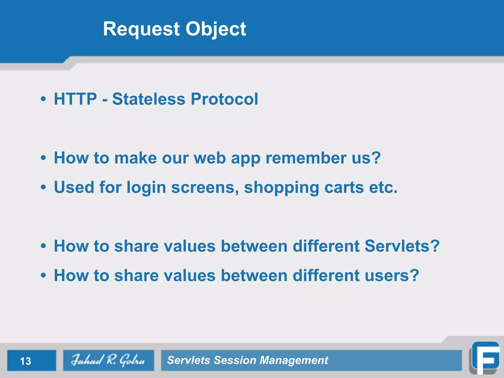 Request Object
• HTTP - Stateless Protocol
!
• How to make our web app remember us?
• Used for login screens, shopping carts etc.
!
• How to share values between different Servlets?
• How to share values between different users?
13 Servlets Session Management
 
