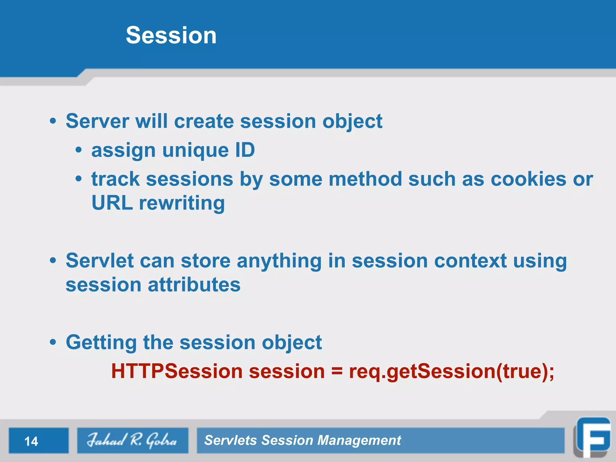 Session
• Server will create session object
• assign unique ID
• track sessions by some method such as cookies or
URL rewriting
!
• Servlet can store anything in session context using
session attributes
!
• Getting the session object
HTTPSession session = req.getSession(true);
14 Servlets Session Management
 
