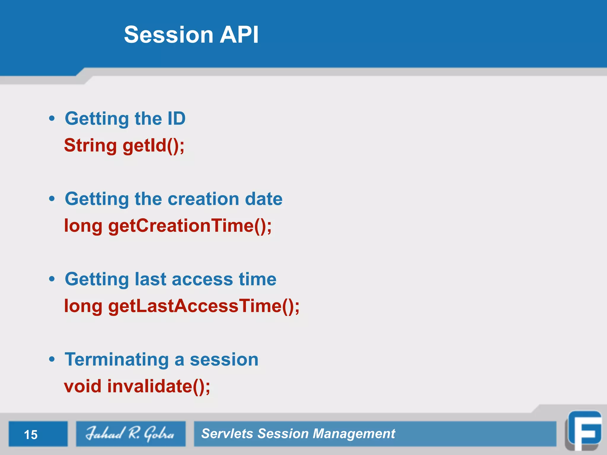 Session API
• Getting the ID
String getId();
!
• Getting the creation date
long getCreationTime();
!
• Getting last access time
long getLastAccessTime();
!
• Terminating a session
void invalidate();
15 Servlets Session Management
 
