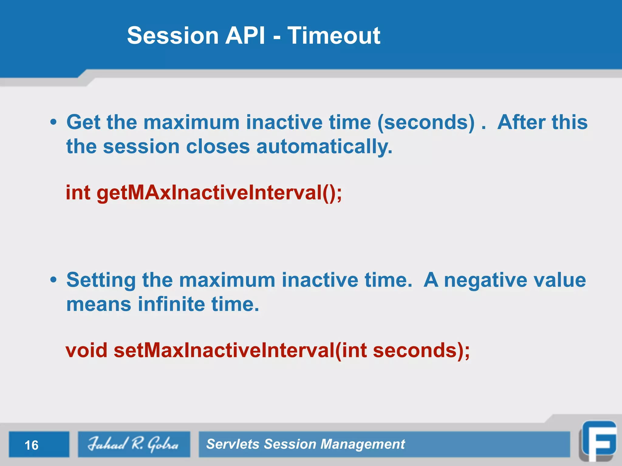 Session API - Timeout
• Get the maximum inactive time (seconds) . After this
the session closes automatically.
!
int getMAxInactiveInterval();
!
!
• Setting the maximum inactive time. A negative value
means infinite time.
!
void setMaxInactiveInterval(int seconds);
16 Servlets Session Management
 