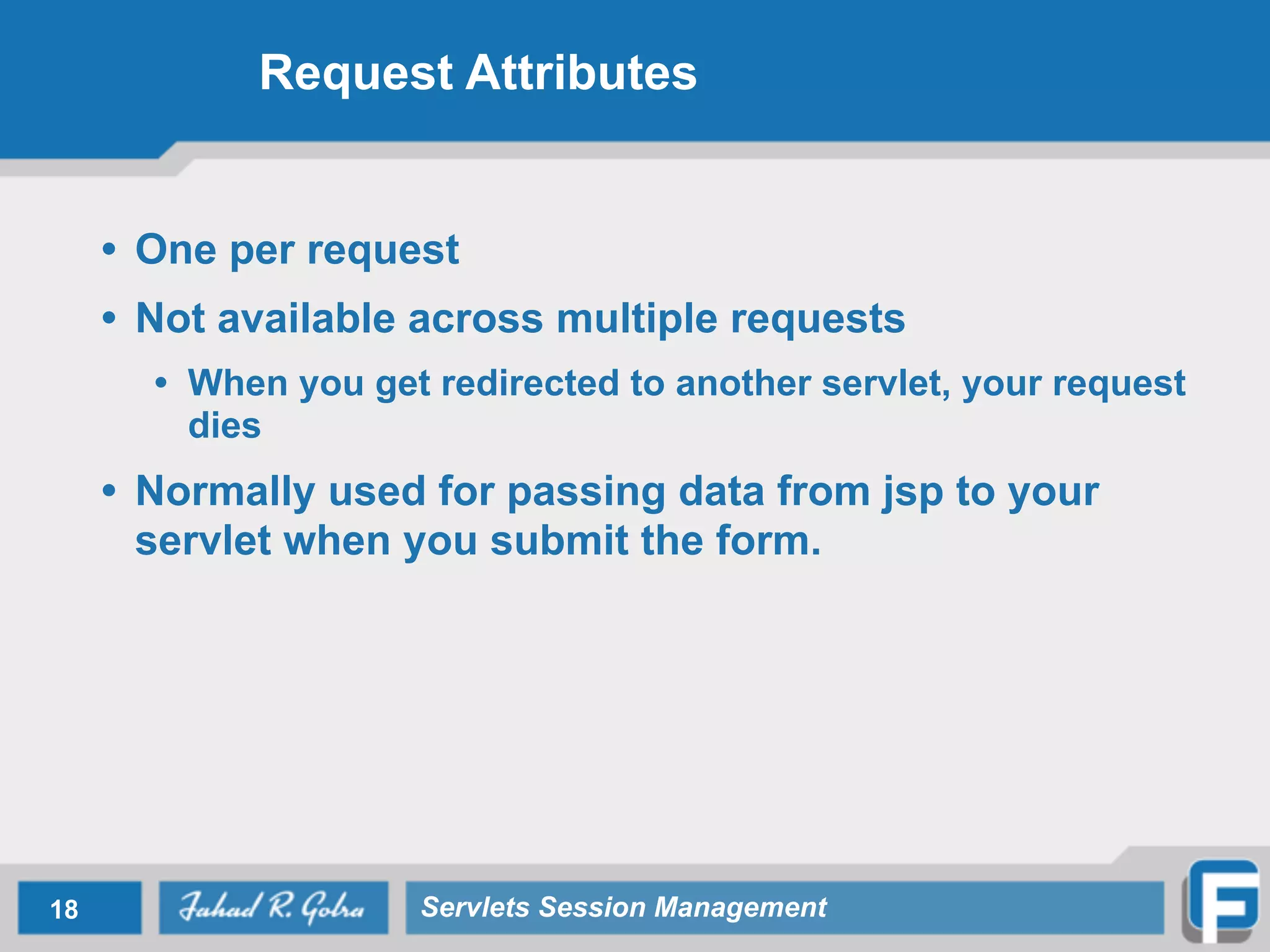 Request Attributes
• One per request
• Not available across multiple requests
• When you get redirected to another servlet, your request
dies
• Normally used for passing data from jsp to your
servlet when you submit the form.
18 Servlets Session Management
 