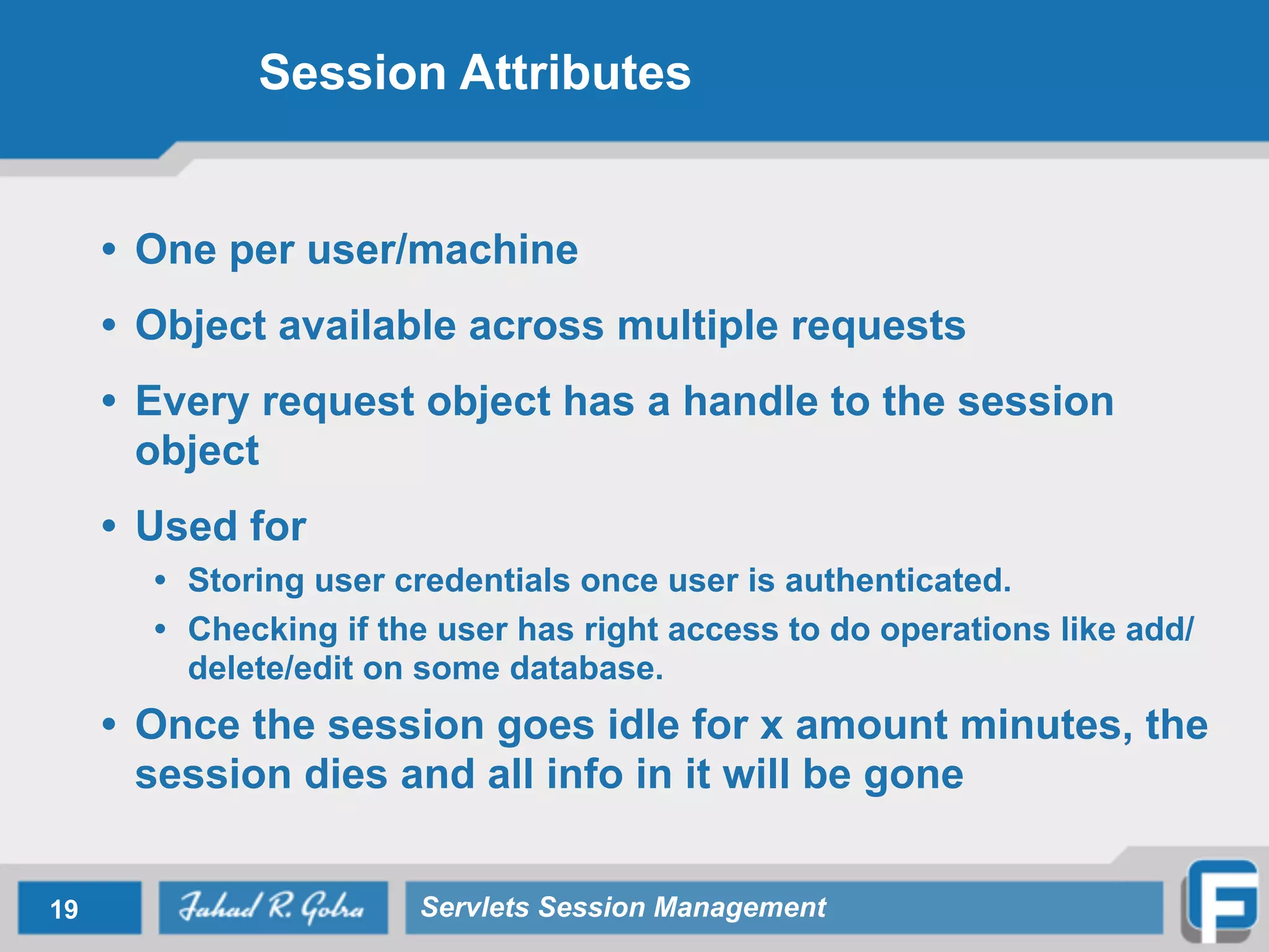 Session Attributes
• One per user/machine
• Object available across multiple requests
• Every request object has a handle to the session
object
• Used for
• Storing user credentials once user is authenticated.
• Checking if the user has right access to do operations like add/
delete/edit on some database.
• Once the session goes idle for x amount minutes, the
session dies and all info in it will be gone
19 Servlets Session Management
 
