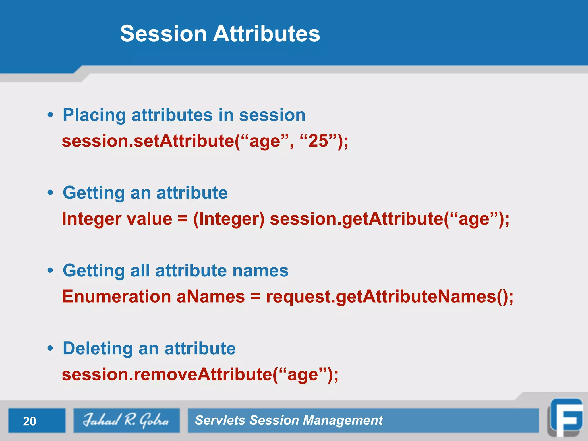 Session Attributes
• Placing attributes in session
session.setAttribute(“age”, “25”);
!
• Getting an attribute
Integer value = (Integer) session.getAttribute(“age”);
!
• Getting all attribute names
Enumeration aNames = request.getAttributeNames();
!
• Deleting an attribute
session.removeAttribute(“age”);
20 Servlets Session Management
 