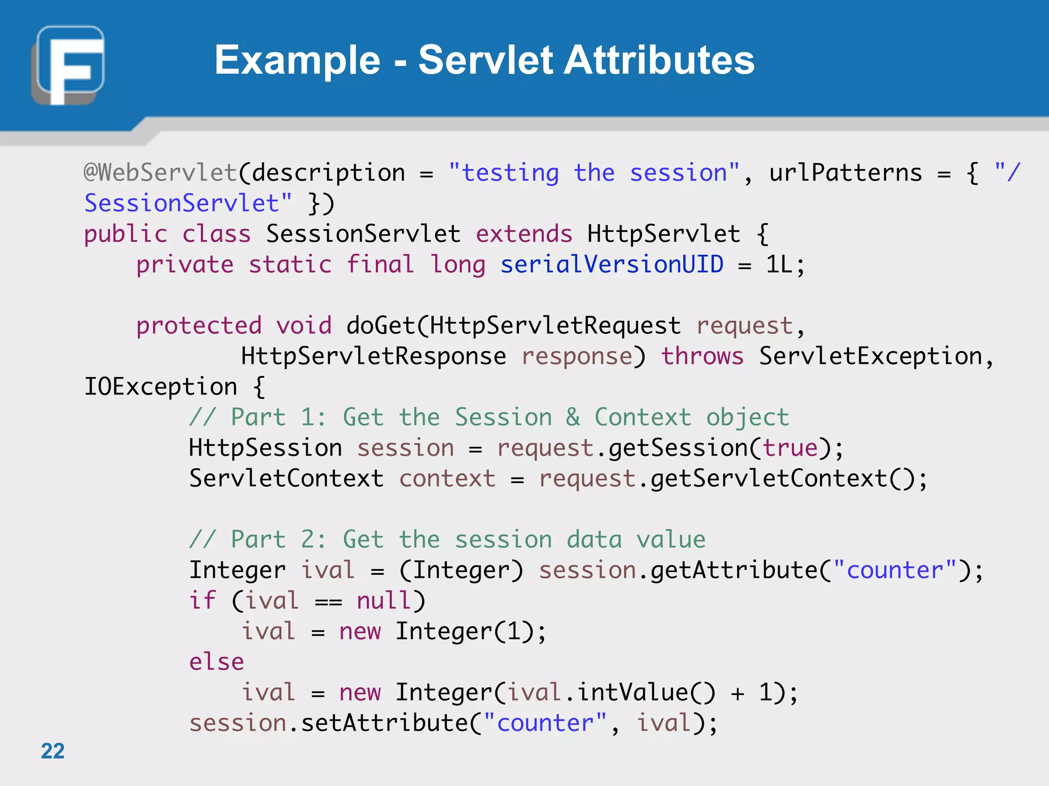Example - Servlet Attributes
@WebServlet(description = "testing the session", urlPatterns = { "/
SessionServlet" })	
public class SessionServlet extends HttpServlet {	
	 private static final long serialVersionUID = 1L;	
!
	 protected void doGet(HttpServletRequest request,	
	 	 	 HttpServletResponse response) throws ServletException,
IOException {	
	 	 // Part 1: Get the Session & Context object	
	 	 HttpSession session = request.getSession(true);	
	 	 ServletContext context = request.getServletContext();	
!
	 	 // Part 2: Get the session data value	
	 	 Integer ival = (Integer) session.getAttribute("counter");	
	 	 if (ival == null)	
	 	 	 ival = new Integer(1);	
	 	 else	
	 	 	 ival = new Integer(ival.intValue() + 1);	
	 	 session.setAttribute("counter", ival);
22
 