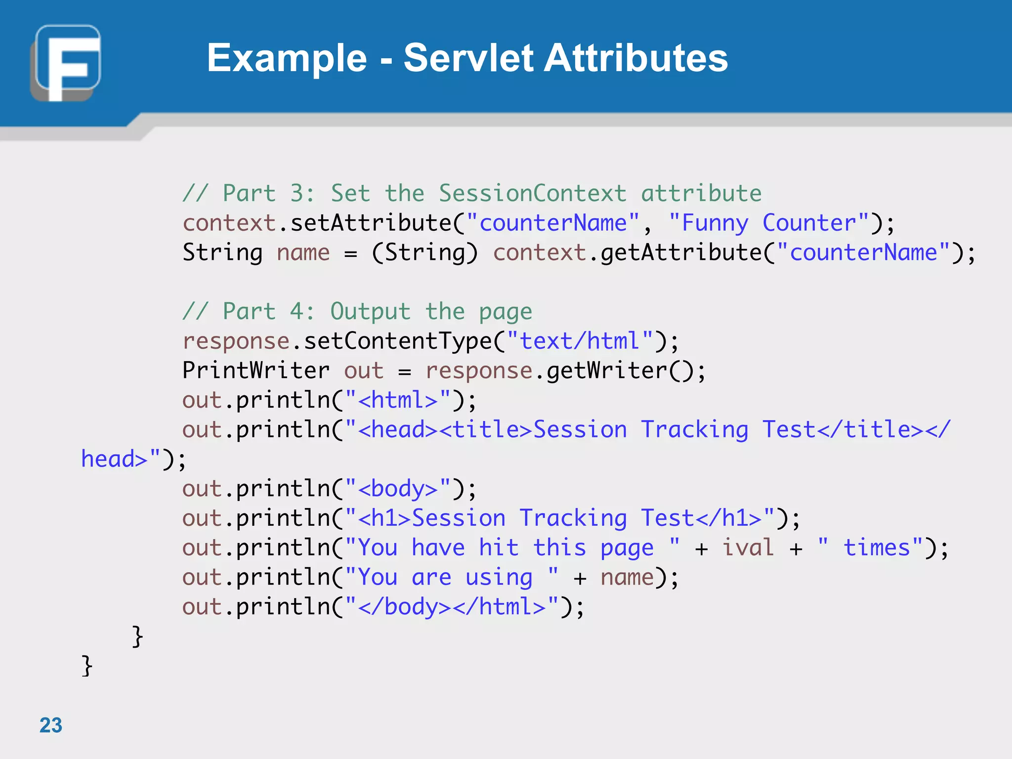 Example - Servlet Attributes
	 	 // Part 3: Set the SessionContext attribute	
	 	 context.setAttribute("counterName", "Funny Counter");	
	 	 String name = (String) context.getAttribute("counterName");	
!
	 	 // Part 4: Output the page	
	 	 response.setContentType("text/html");	
	 	 PrintWriter out = response.getWriter();	
	 	 out.println("<html>");	
	 	 out.println("<head><title>Session Tracking Test</title></
head>");	
	 	 out.println("<body>");	
	 	 out.println("<h1>Session Tracking Test</h1>");	
	 	 out.println("You have hit this page " + ival + " times");	
	 	 out.println("You are using " + name);	
	 	 out.println("</body></html>");	
	 }	
}
23
 