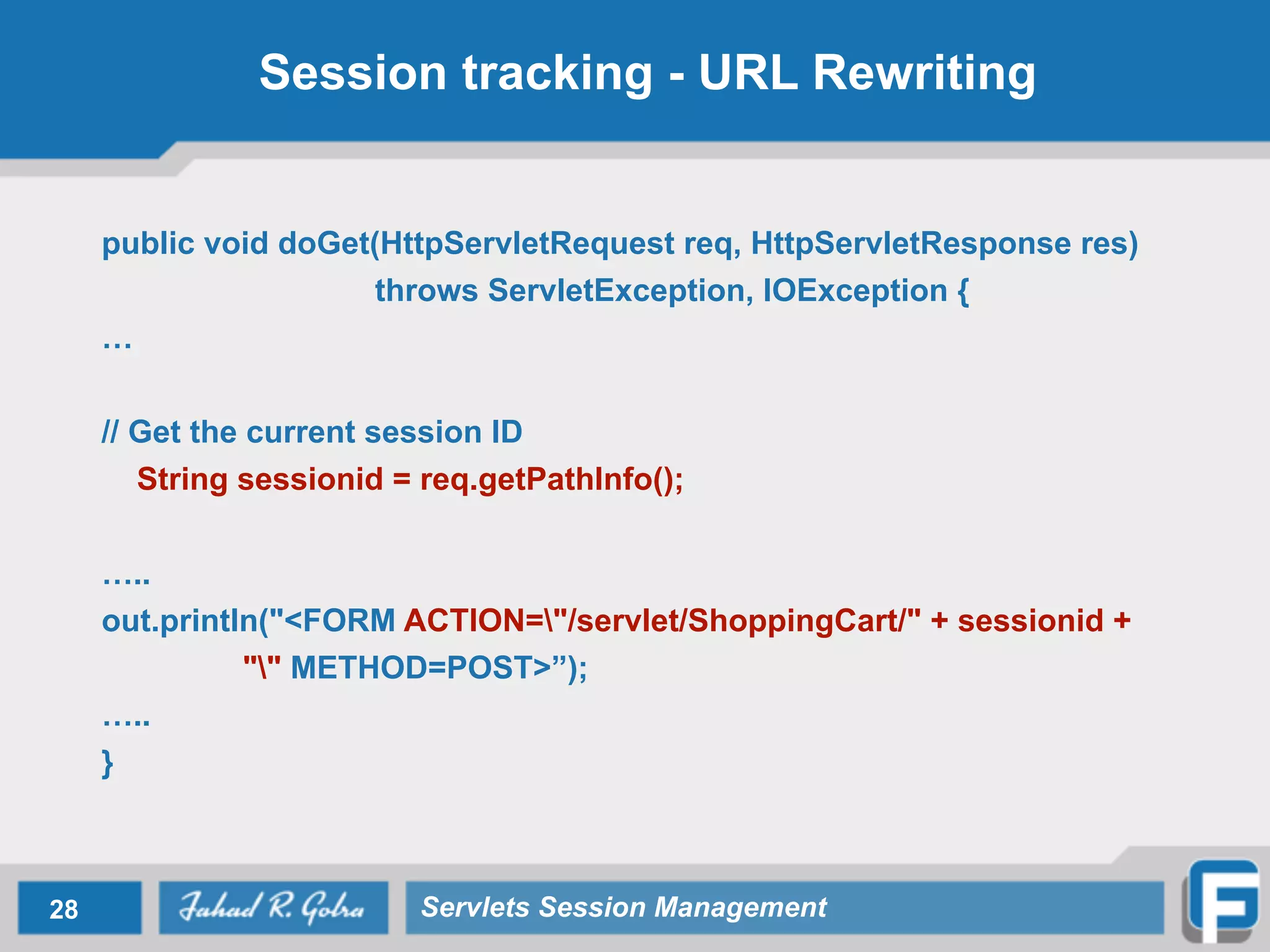 Session tracking - URL Rewriting
public void doGet(HttpServletRequest req, HttpServletResponse res)
throws ServletException, IOException {
…
!
// Get the current session ID
String sessionid = req.getPathInfo();
…..
out.println("<FORM ACTION="/servlet/ShoppingCart/" + sessionid +
"" METHOD=POST>”);
…..
}
28 Servlets Session Management
 