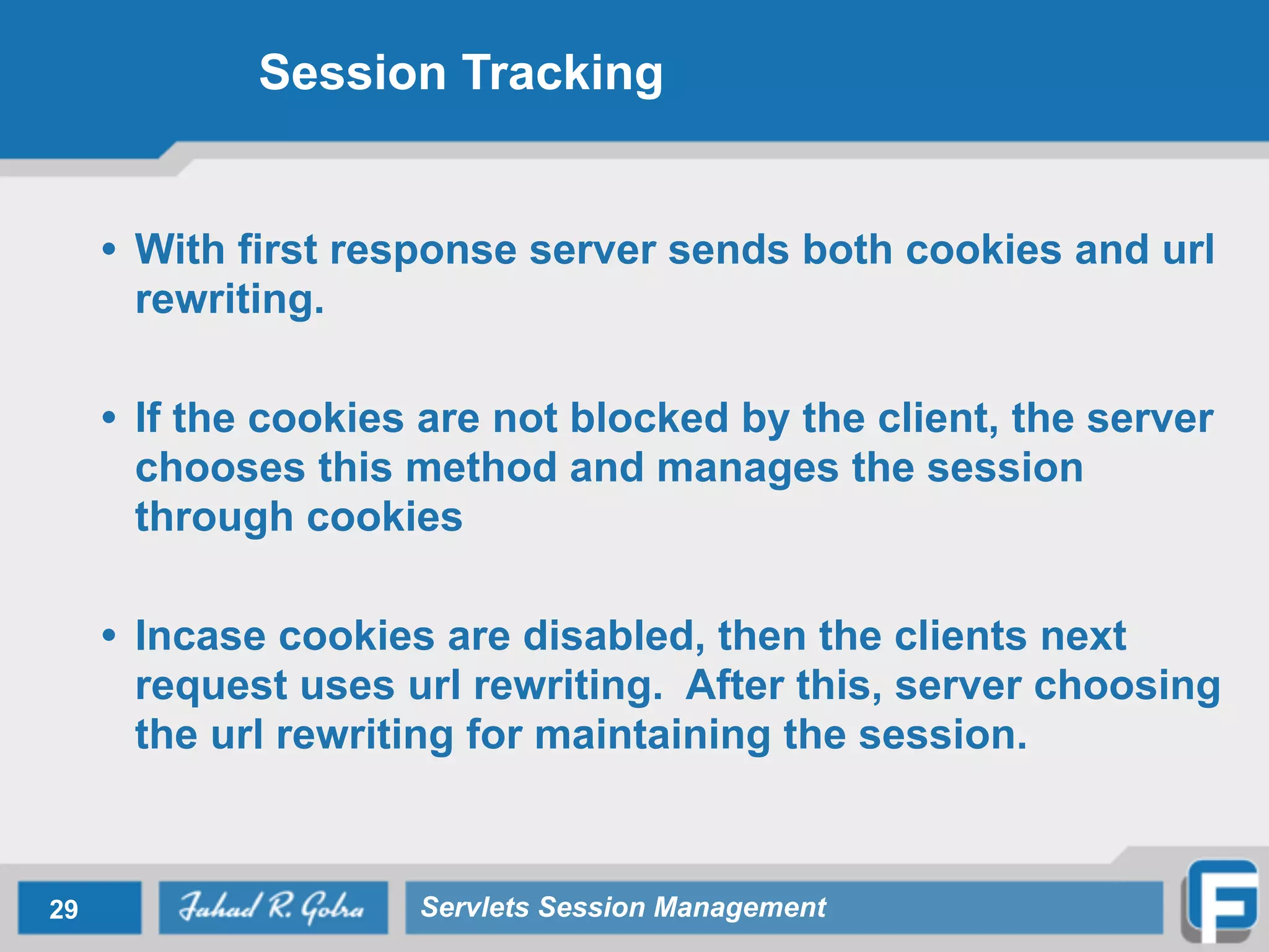 Session Tracking
• With first response server sends both cookies and url
rewriting.
!
• If the cookies are not blocked by the client, the server
chooses this method and manages the session
through cookies
!
• Incase cookies are disabled, then the clients next
request uses url rewriting. After this, server choosing
the url rewriting for maintaining the session.
29 Servlets Session Management
 