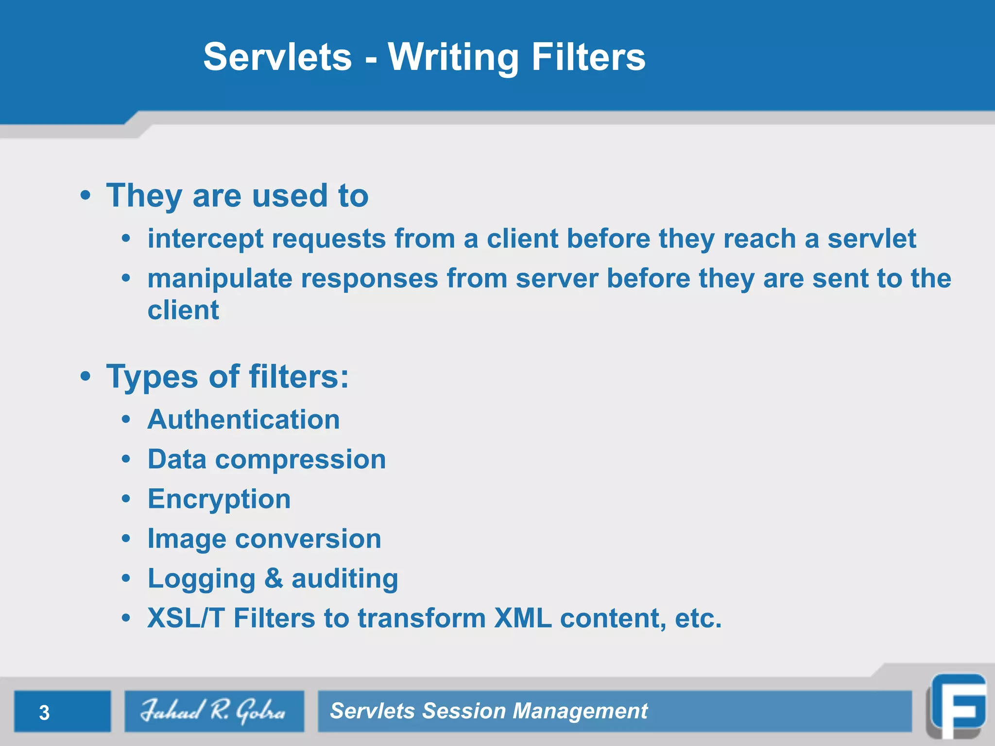 Servlets - Writing Filters
• They are used to
• intercept requests from a client before they reach a servlet
• manipulate responses from server before they are sent to the
client
!
• Types of filters:
• Authentication
• Data compression
• Encryption
• Image conversion
• Logging & auditing
• XSL/T Filters to transform XML content, etc.
3 Servlets Session Management
 