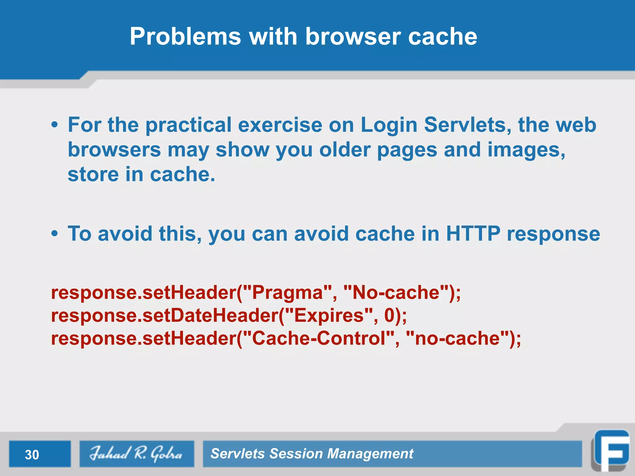 Problems with browser cache
• For the practical exercise on Login Servlets, the web
browsers may show you older pages and images,
store in cache.
!
• To avoid this, you can avoid cache in HTTP response
!
response.setHeader("Pragma", "No-cache");
response.setDateHeader("Expires", 0);
response.setHeader("Cache-Control", "no-cache");
30 Servlets Session Management
 
