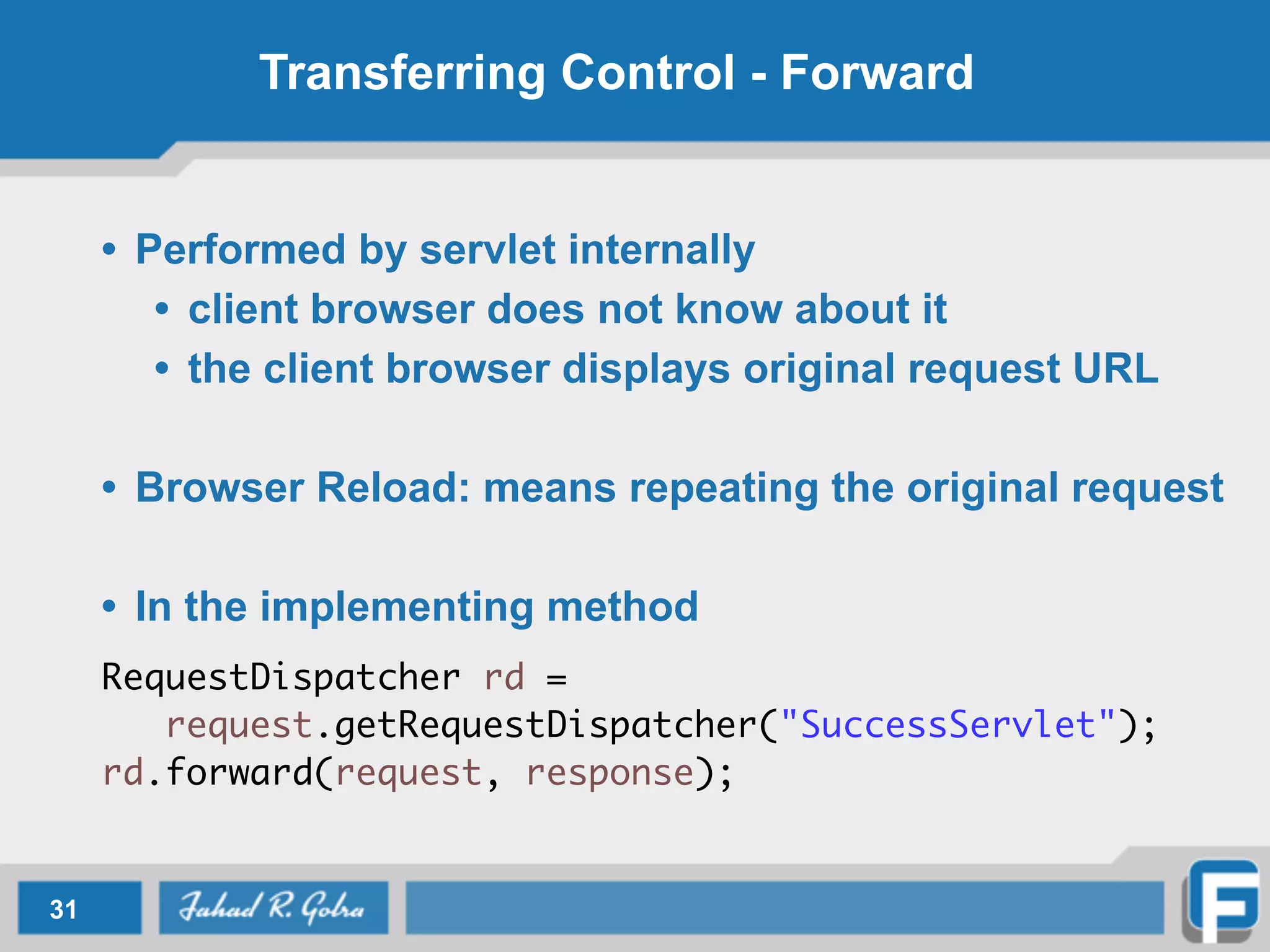 Transferring Control - Forward
• Performed by servlet internally
• client browser does not know about it
• the client browser displays original request URL
!
• Browser Reload: means repeating the original request
!
• In the implementing method
!
RequestDispatcher rd = 	
	 request.getRequestDispatcher("SuccessServlet");	
rd.forward(request, response);
31
 