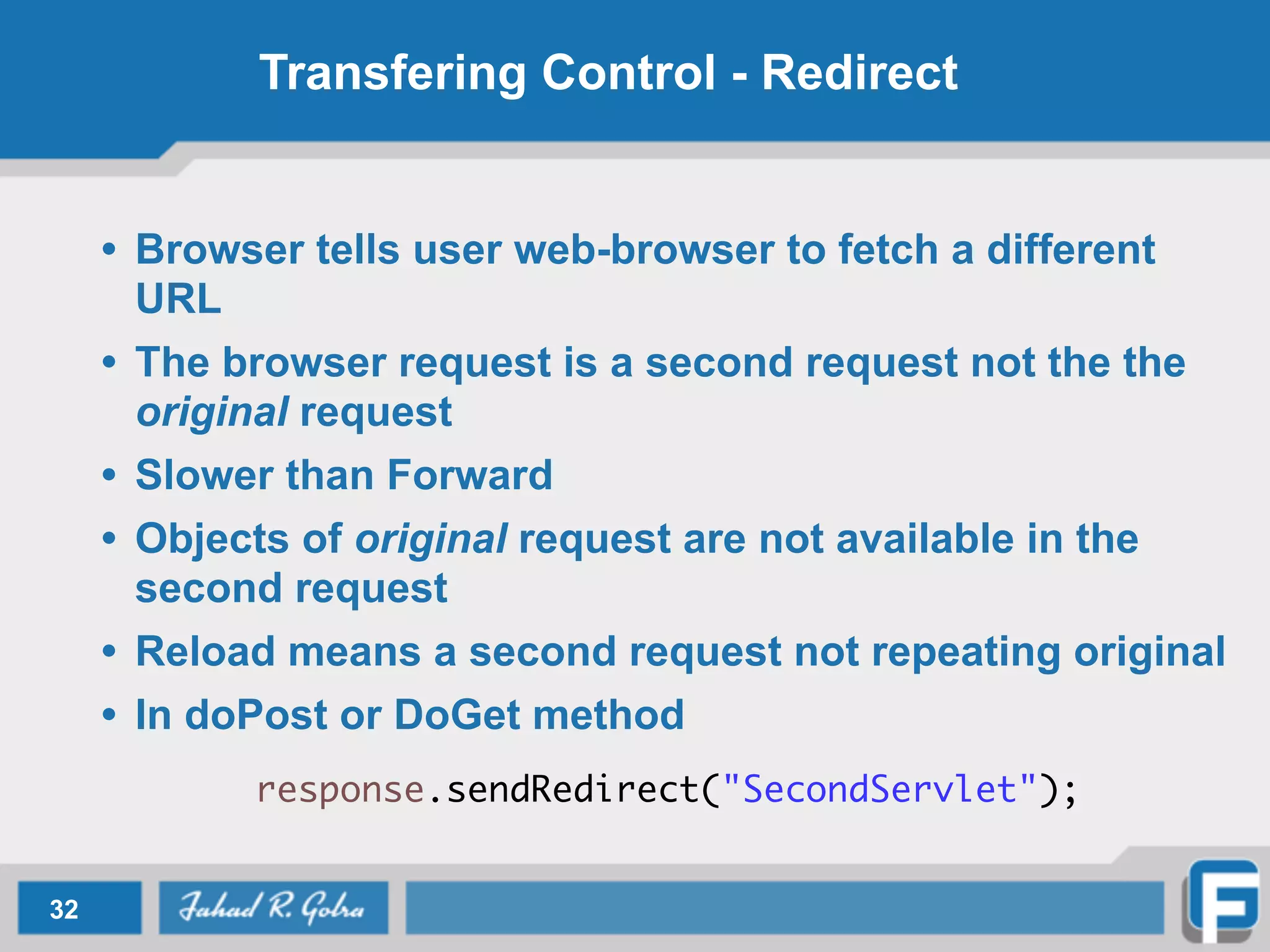 Transfering Control - Redirect
• Browser tells user web-browser to fetch a different
URL
• The browser request is a second request not the the
original request
• Slower than Forward
• Objects of original request are not available in the
second request
• Reload means a second request not repeating original
• In doPost or DoGet method
response.sendRedirect("SecondServlet");
32
 