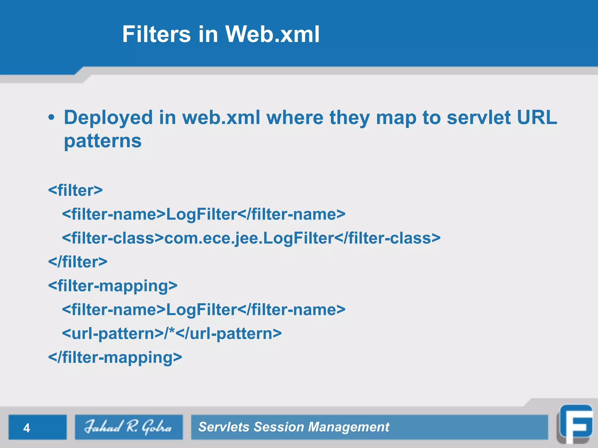 Filters in Web.xml
• Deployed in web.xml where they map to servlet URL
patterns
!
<filter>
<filter-name>LogFilter</filter-name>
<filter-class>com.ece.jee.LogFilter</filter-class>
</filter>
<filter-mapping>
<filter-name>LogFilter</filter-name>
<url-pattern>/*</url-pattern>
</filter-mapping>
4 Servlets Session Management
 
