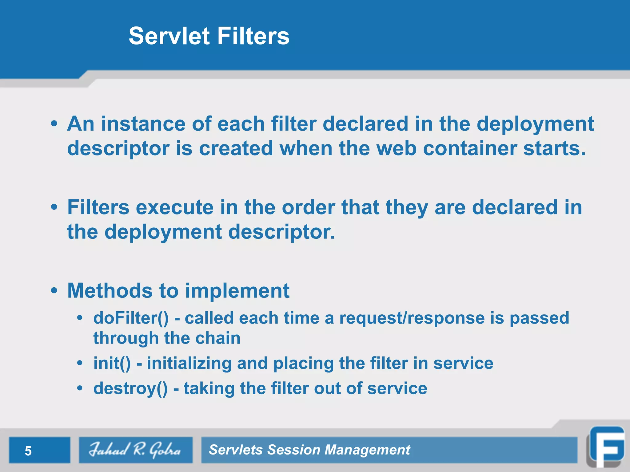 Servlet Filters
• An instance of each filter declared in the deployment
descriptor is created when the web container starts.
!
• Filters execute in the order that they are declared in
the deployment descriptor.
!
• Methods to implement
• doFilter() - called each time a request/response is passed
through the chain
• init() - initializing and placing the filter in service
• destroy() - taking the filter out of service
5 Servlets Session Management
 