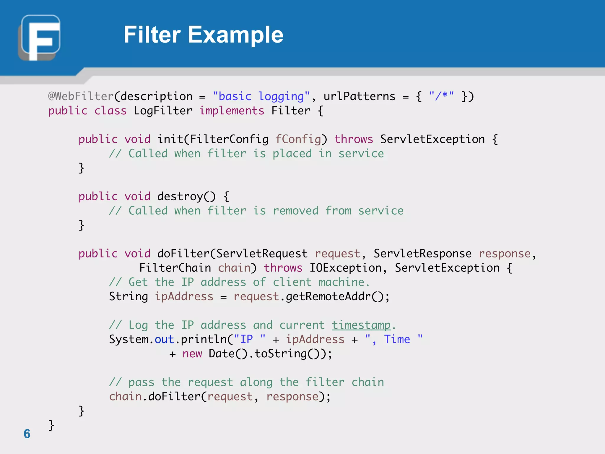 Filter Example
@WebFilter(description = "basic logging", urlPatterns = { "/*" })	
public class LogFilter implements Filter {	
!
	 public void init(FilterConfig fConfig) throws ServletException {	
	 	 // Called when filter is placed in service	
	 }	
!
	 public void destroy() {	
	 	 // Called when filter is removed from service	
	 }	
!
	 public void doFilter(ServletRequest request, ServletResponse response,	
	 	 	 FilterChain chain) throws IOException, ServletException {	
	 	 // Get the IP address of client machine.	
	 	 String ipAddress = request.getRemoteAddr();	
!
	 	 // Log the IP address and current timestamp.	
	 	 System.out.println("IP " + ipAddress + ", Time "	
	 	 	 	 + new Date().toString());	
!
	 	 // pass the request along the filter chain	
	 	 chain.doFilter(request, response);	
	 }	
}
6
 