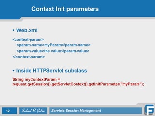 Context Init parameters
• Web.xml
!
<context-param>
<param-name>myParam</param-name>
<param-value>the value</param-value>
</context-param>
!
• Inside HTTPServlet subclass
!
String myContextParam =
request.getSession().getServletContext().getInitParameter("myParam");
12 Servlets Session Management
 