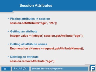 Session Attributes
• Placing attributes in session
session.setAttribute(“age”, “25”);
!
• Getting an attribute
Integer value = (Integer) session.getAttribute(“age”);
!
• Getting all attribute names
Enumeration aNames = request.getAttributeNames();
!
• Deleting an attribute
session.removeAttribute(“age”);
20 Servlets Session Management
 