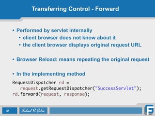 Transferring Control - Forward
• Performed by servlet internally
• client browser does not know about it
• the client browser displays original request URL
!
• Browser Reload: means repeating the original request
!
• In the implementing method
!
RequestDispatcher rd = 	
	 request.getRequestDispatcher("SuccessServlet");	
rd.forward(request, response);
31
 