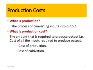 Production Costs
• What is production?
The process of converting inputs into output.
• What is production cost?
The amount that is required to produce output i.e.
Cost of all the inputs required to produce output.
- Cost of production.
- Cost of cultivation.
4/21/2020 1
 
