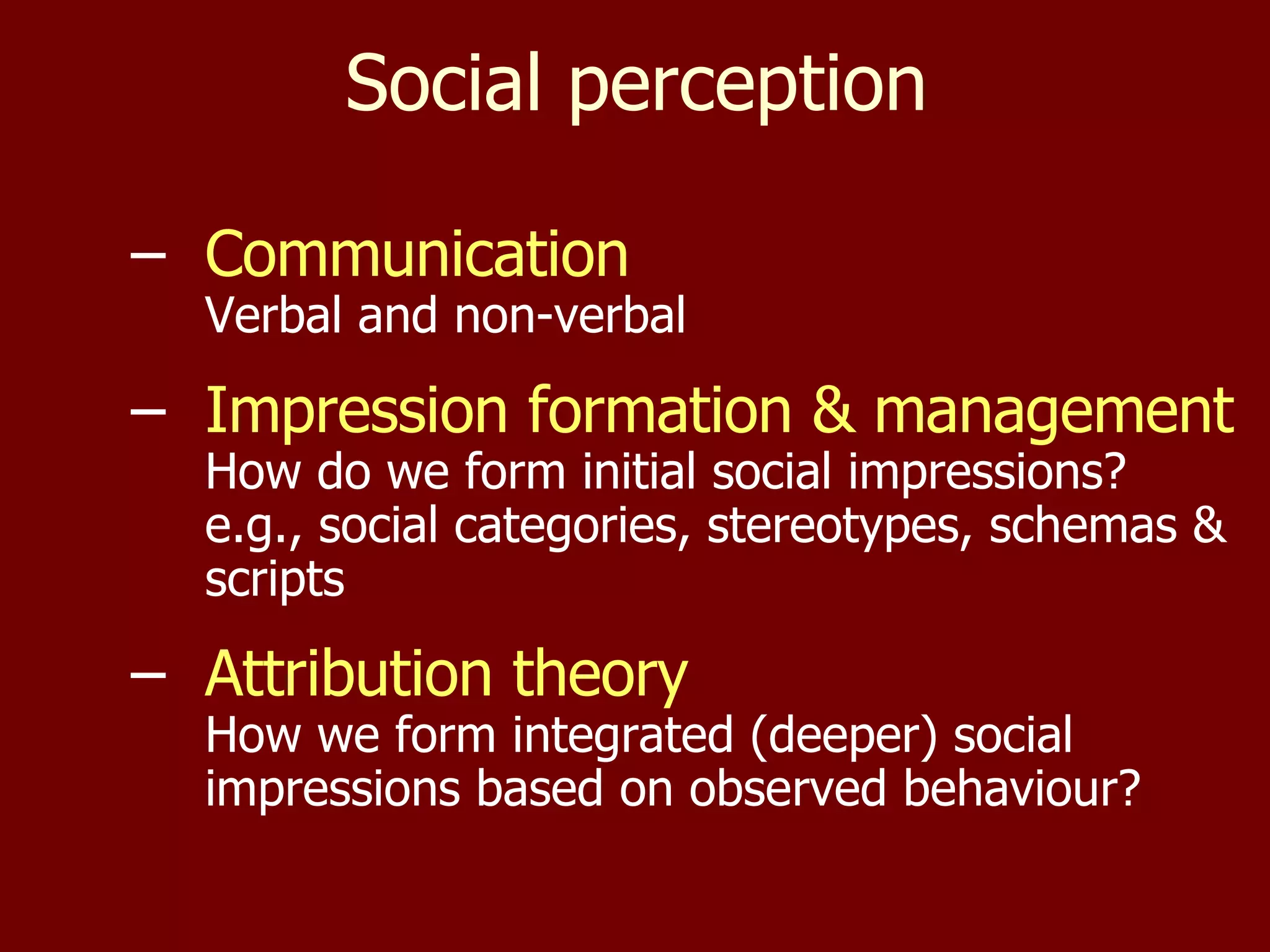 Social perception Communication Verbal and non-verbal Impression formation & management How do we form initial social impressions? e.g., social categories, stereotypes, schemas & scripts Attribution theory How we form integrated (deeper) social impressions based on observed behaviour? 