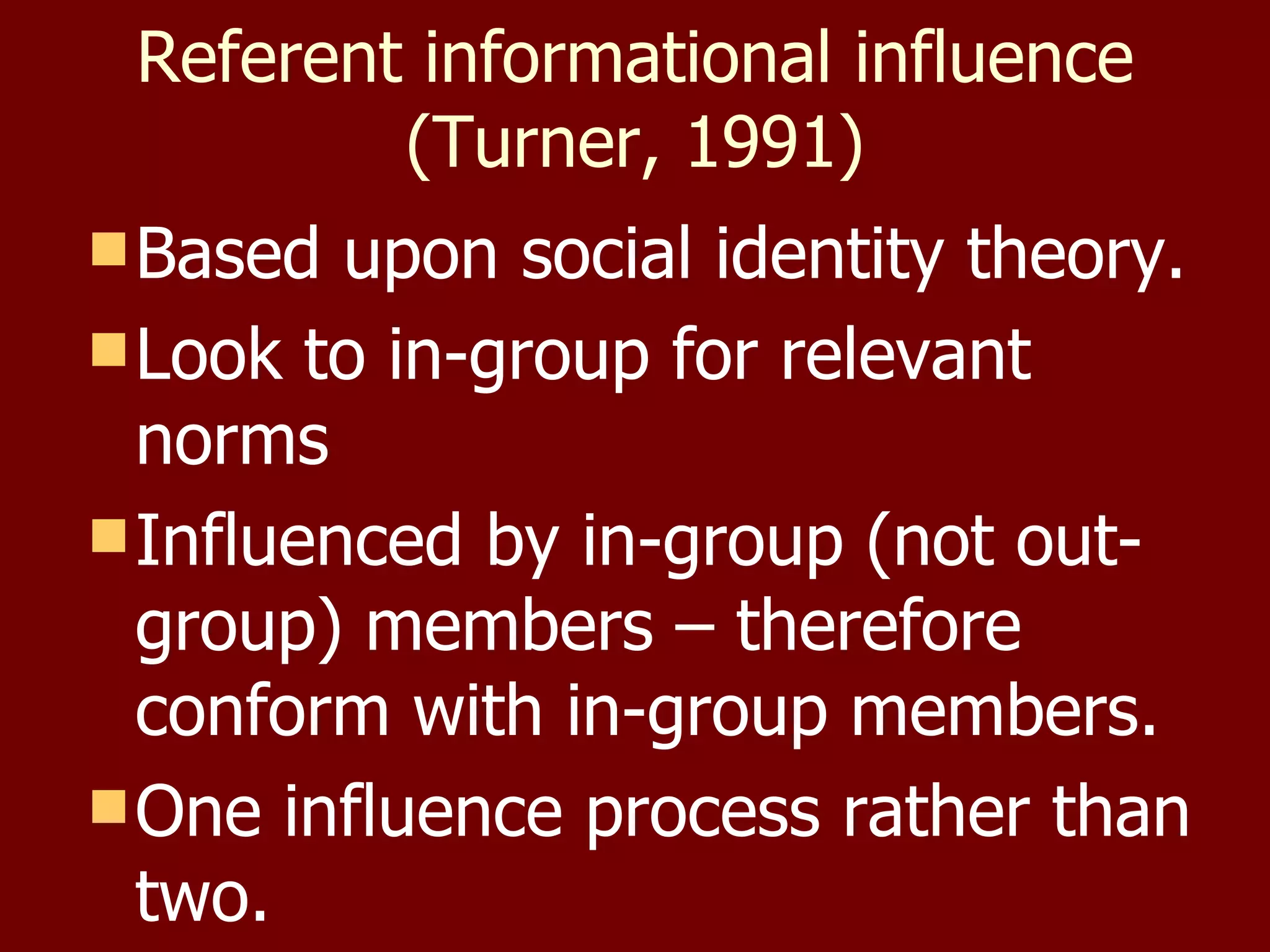 Referent informational influence (Turner, 1991) Based upon social identity theory. Look to in-group for relevant norms Influenced by in-group (not out-group) members – therefore conform with in-group members. One influence process rather than two. 
