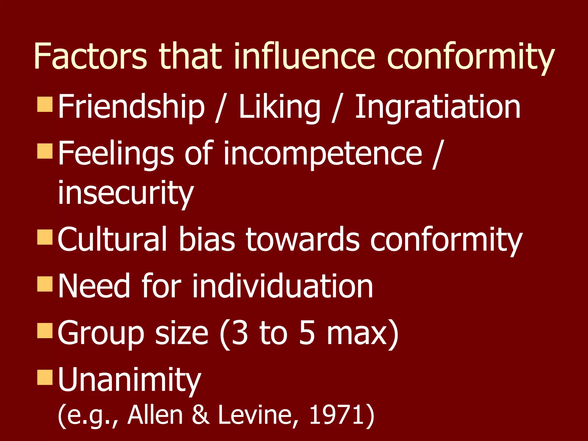 Factors that influence conformity Friendship / Liking / Ingratiation Feelings of incompetence / insecurity Cultural bias towards conformity Need for individuation Group size (3 to 5 max) Unanimity (e.g., Allen & Levine, 1971) 