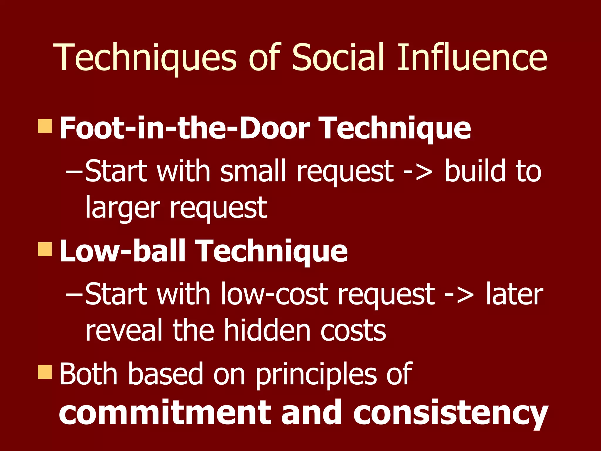 Techniques of Social Influence Foot-in-the-Door Technique Start with small request -> build to  larger request Low-ball Technique Start with low-cost request -> later reveal the hidden costs Both based on principles of  commitment and consistency 