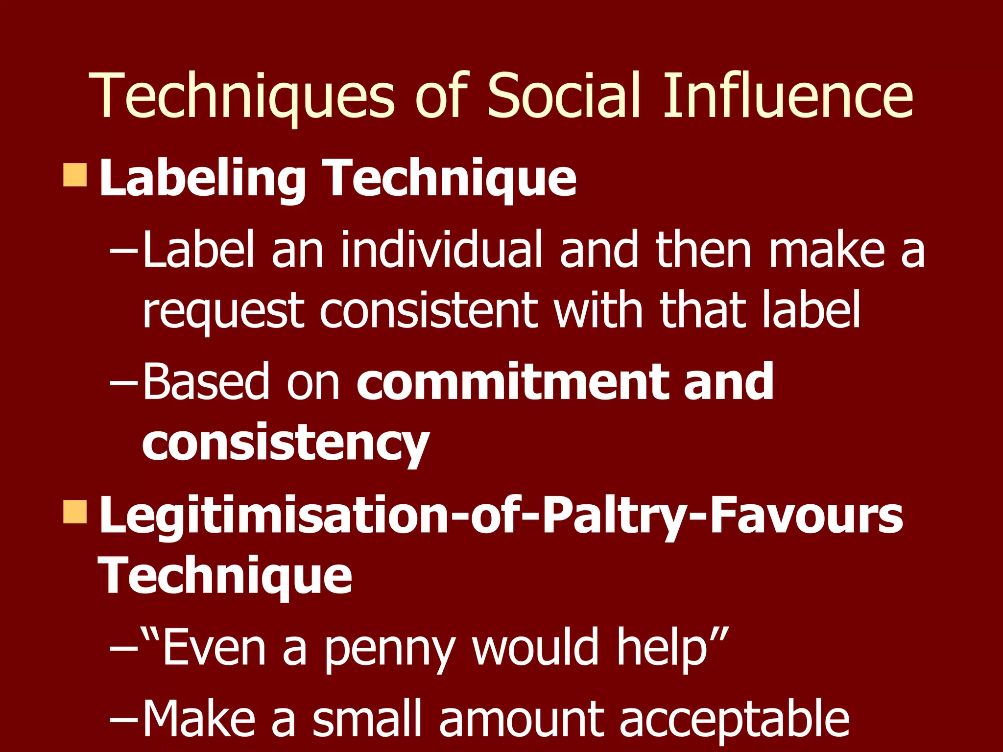 Techniques of Social Influence Labeling Technique Label an individual and then make a request consistent with that label Based on  commitment and consistency Legitimisation-of-Paltry-Favours Technique “ Even a penny would help” Make a small amount acceptable 