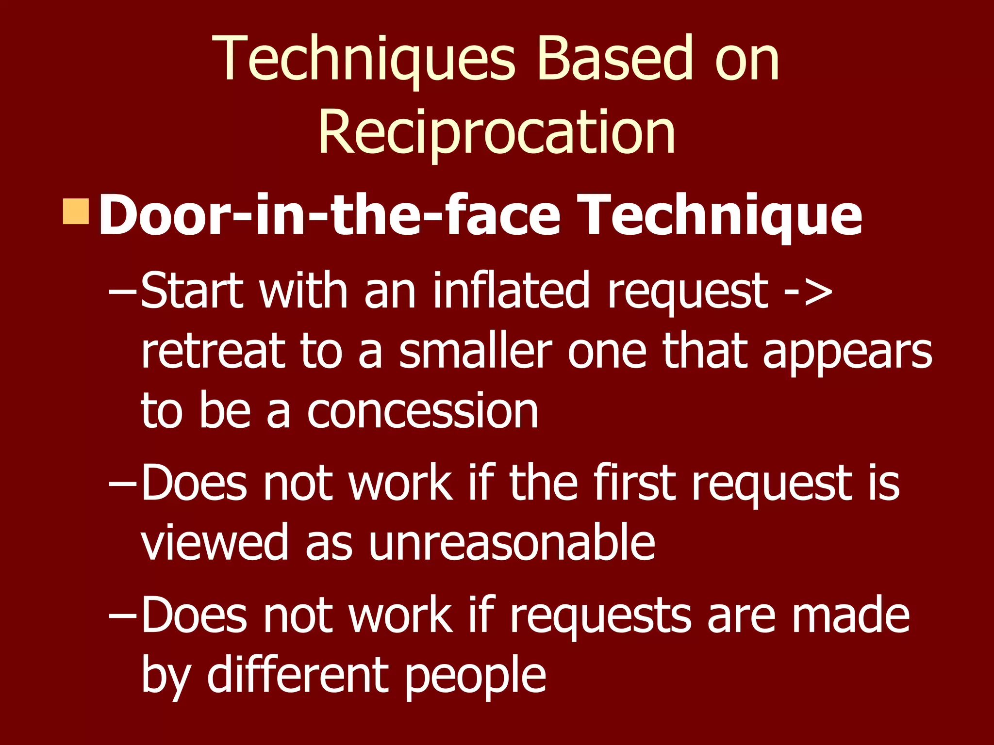Techniques Based on Reciprocation Door-in-the-face Technique Start with an inflated request -> retreat to a smaller one that appears to be a concession Does not work if the first request is viewed as unreasonable Does not work if requests are made by different people 