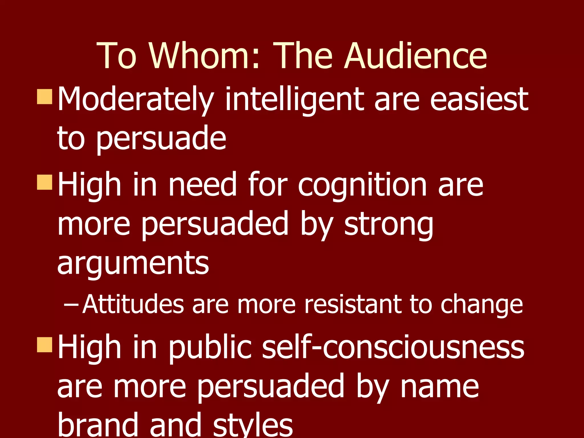 To Whom: The Audience Moderately intelligent are easiest to persuade High in need for cognition are more persuaded by strong arguments  Attitudes are more resistant to change High in public self-consciousness are more persuaded by name brand and styles 