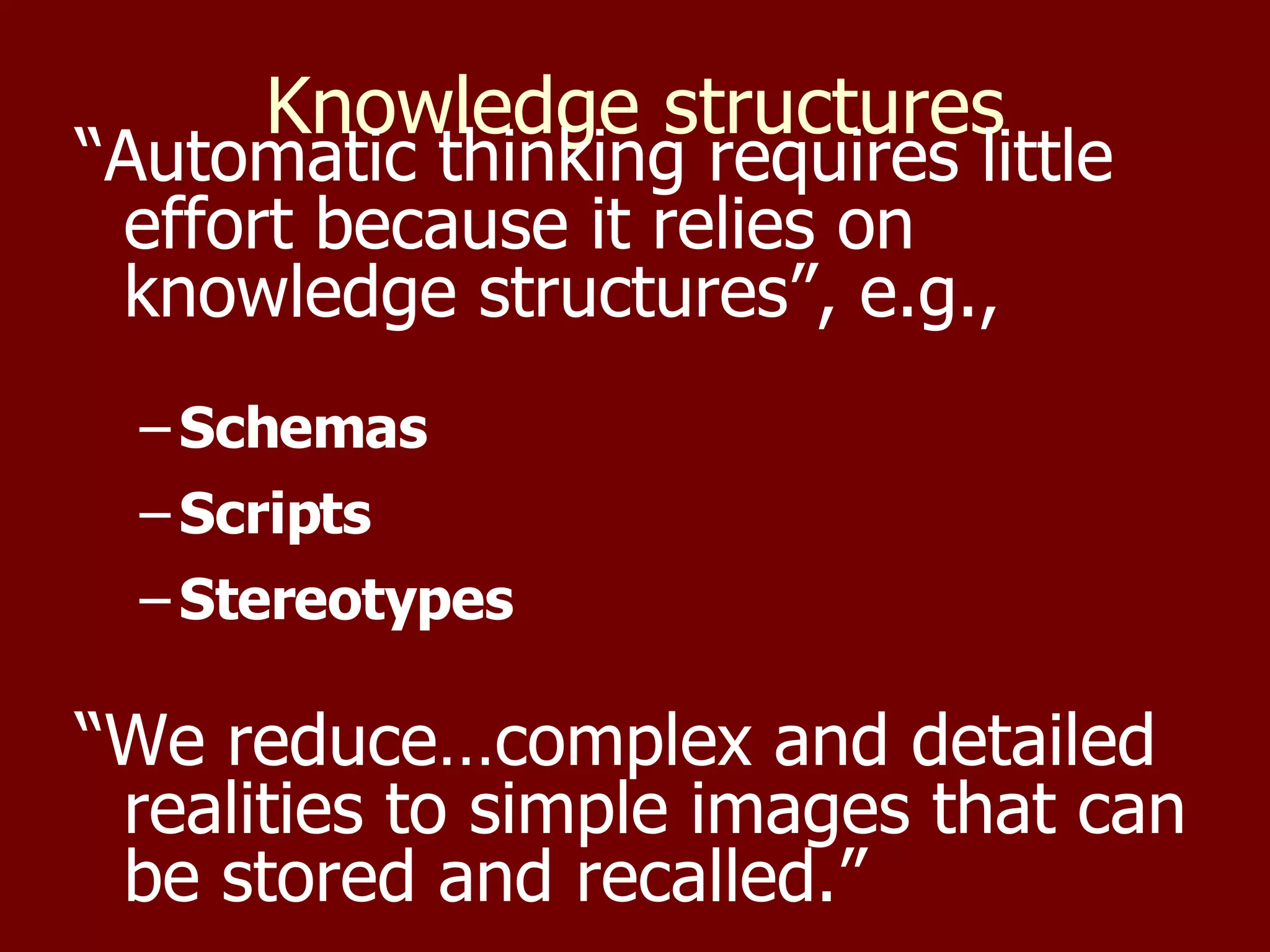 Knowledge structures “ Automatic thinking requires little effort because it relies on knowledge structures”, e.g., Schemas Scripts Stereotypes “ We reduce…complex and detailed realities to simple images that can be stored and recalled.” 