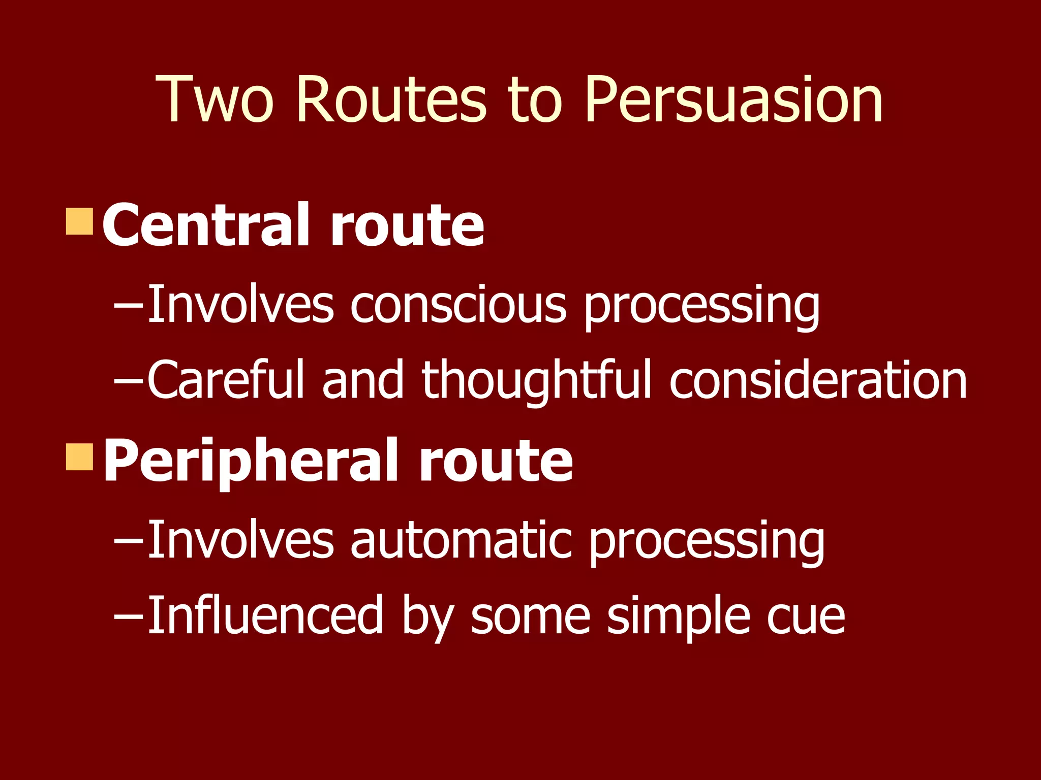 Two Routes to Persuasion Central route Involves conscious processing Careful and thoughtful consideration Peripheral route Involves automatic processing Influenced by some simple cue 