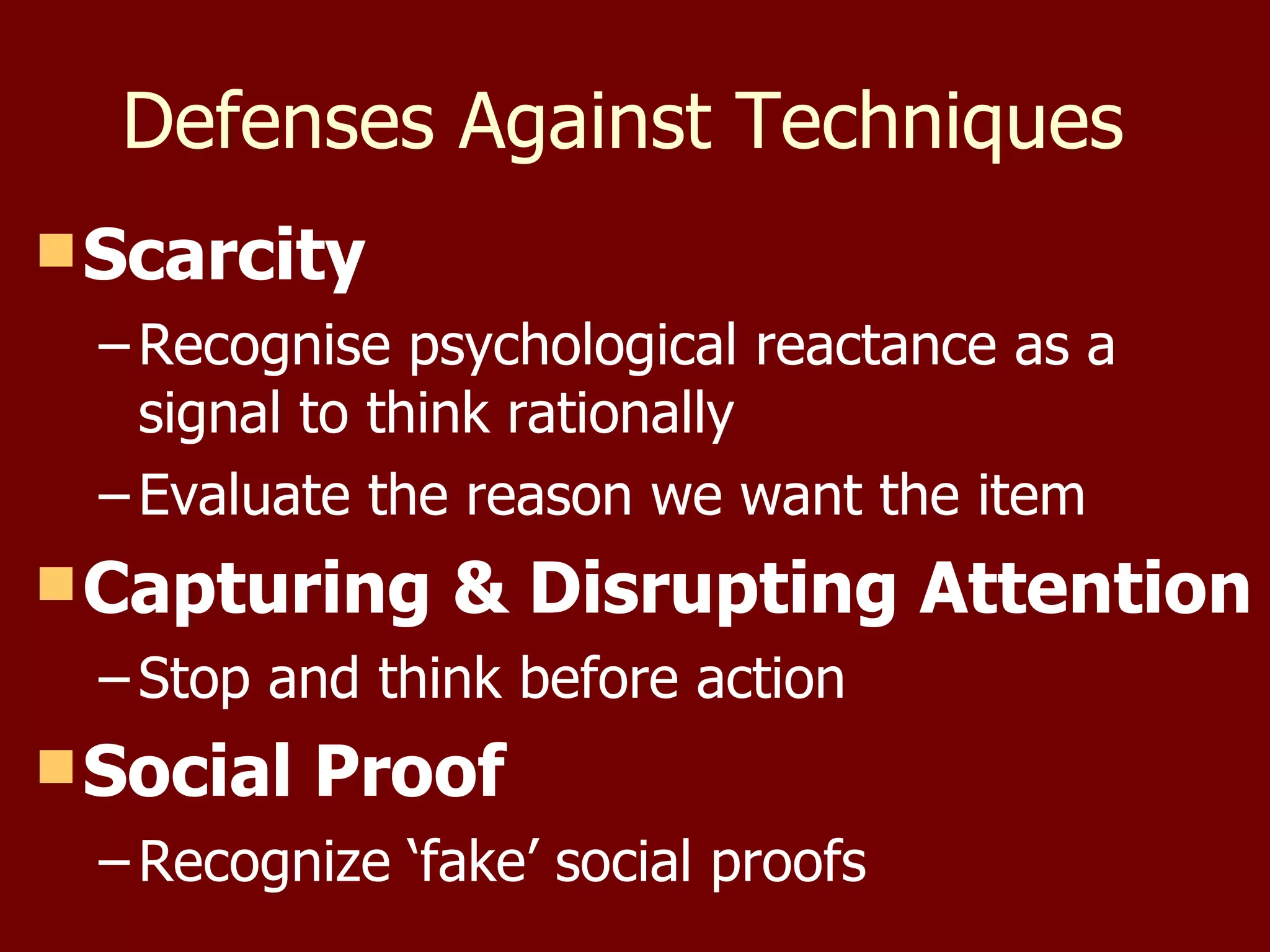 Defenses Against Techniques  Scarcity Recognise psychological reactance as a signal to think rationally Evaluate the reason we want the item Capturing & Disrupting Attention Stop and think before action Social Proof Recognize ‘fake’ social proofs 