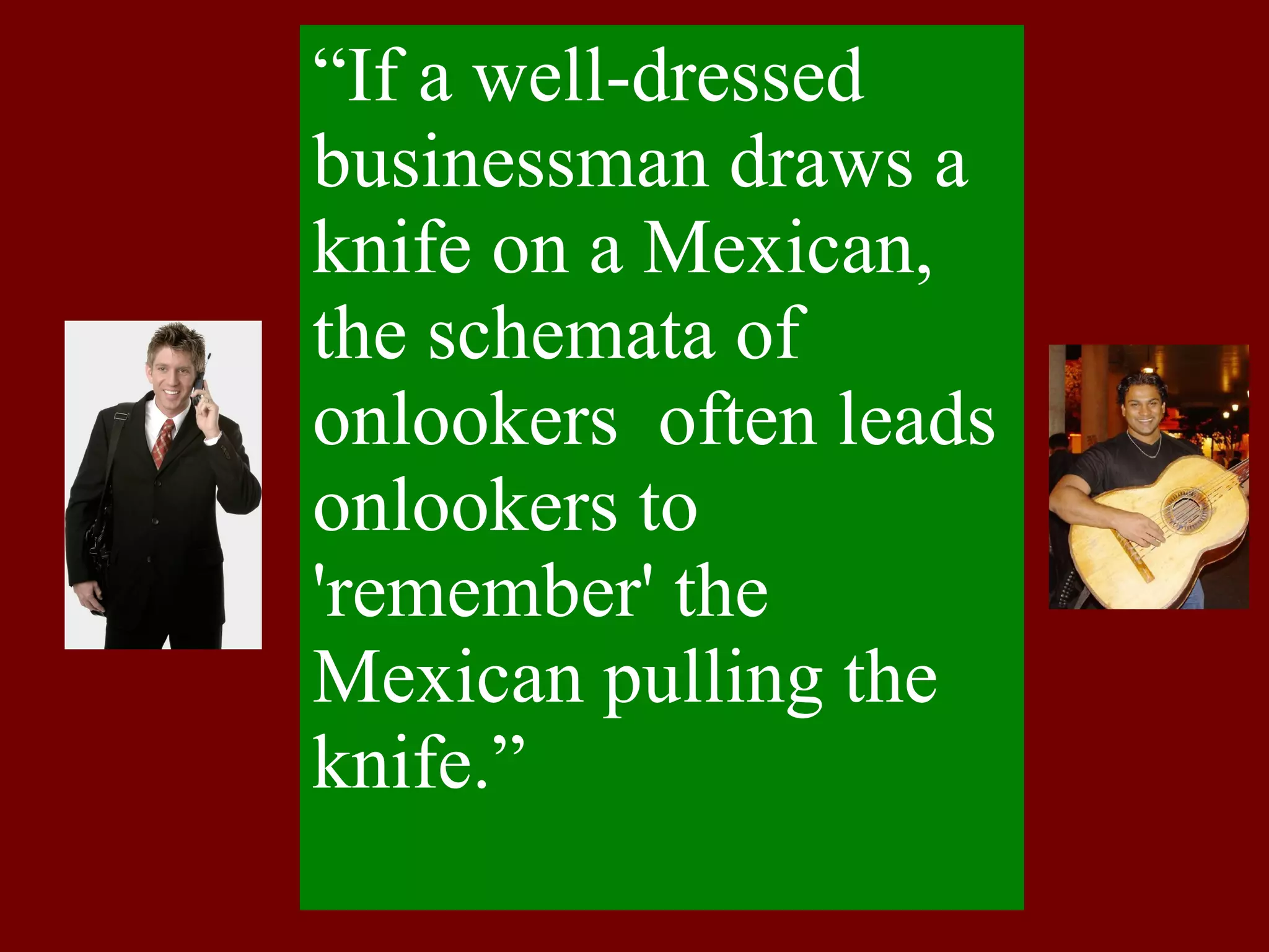 “ If a well-dressed businessman draws a knife on a Mexican, the schemata of onlookers  often leads onlookers to 'remember' the Mexican pulling the  knife.” 
