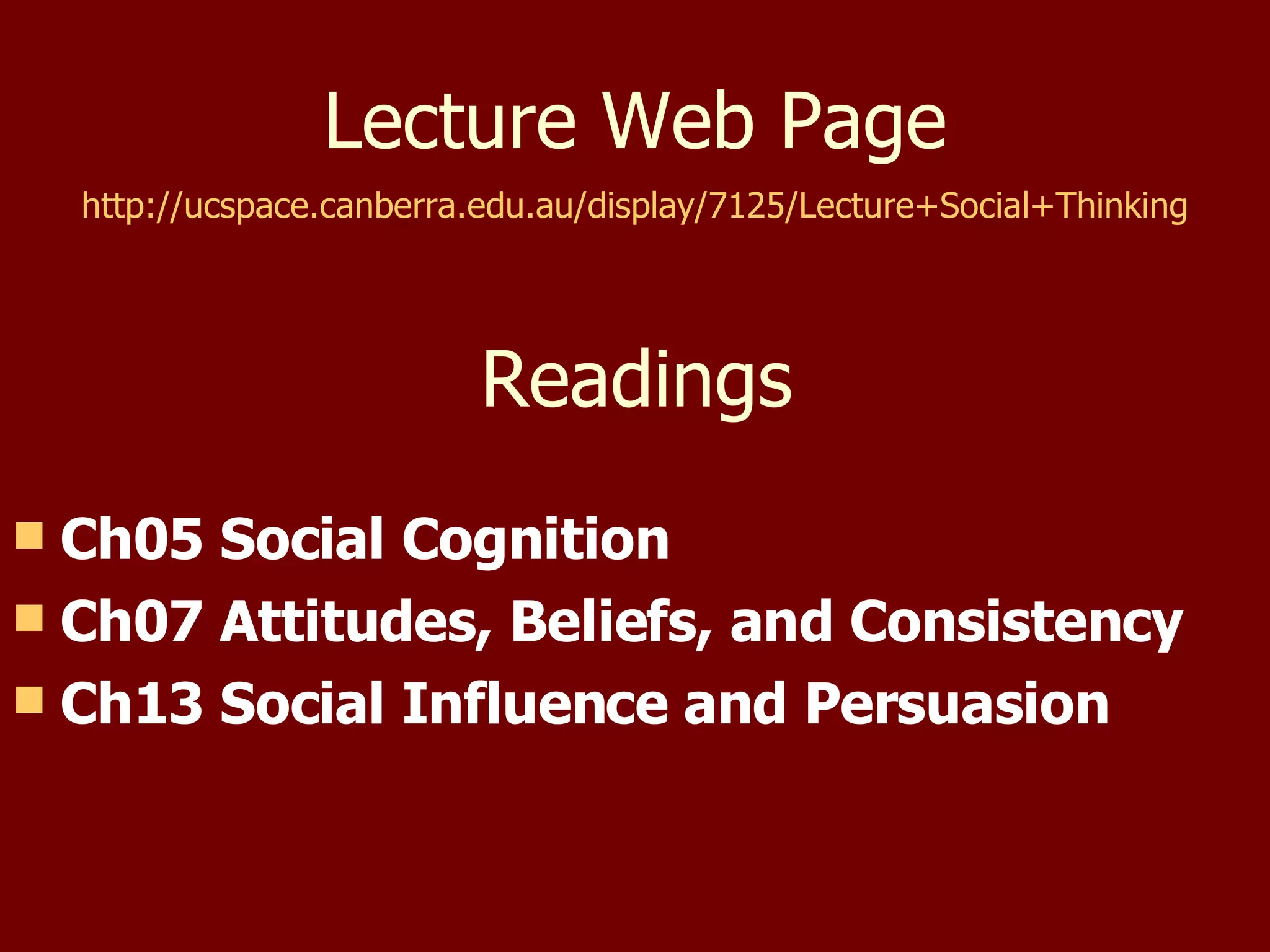 Lecture Web Page http://ucspace.canberra.edu.au/display/7125/Lecture+Social+Thinking Readings Ch05 Social Cognition Ch07 Attitudes, Beliefs, and Consistency Ch13 Social Influence and Persuasion 