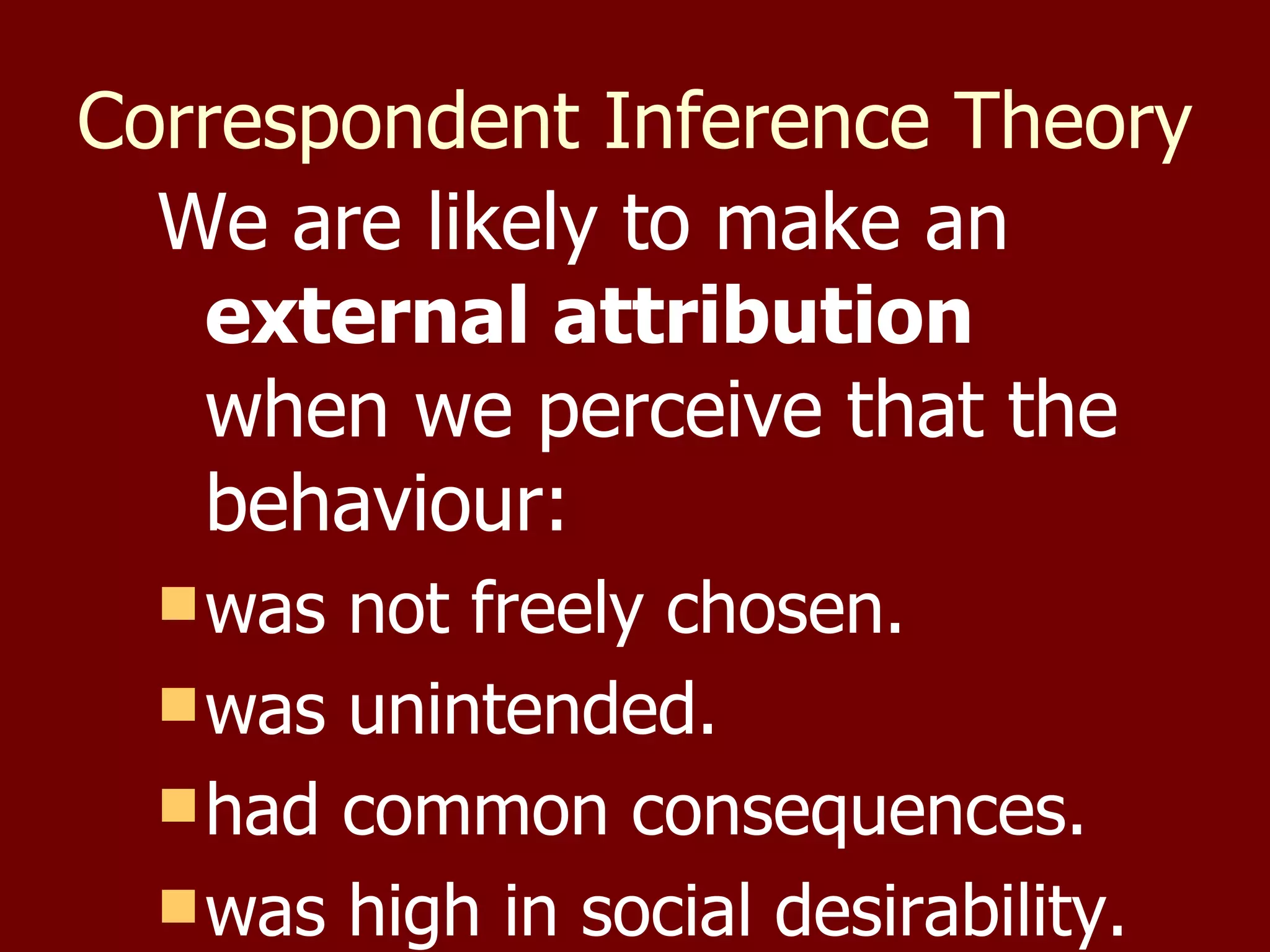 Correspondent Inference Theory   We are likely to make an  external attribution  when we perceive that the behaviour:  was not freely chosen. was unintended. had common consequences.  was high in social desirability. 