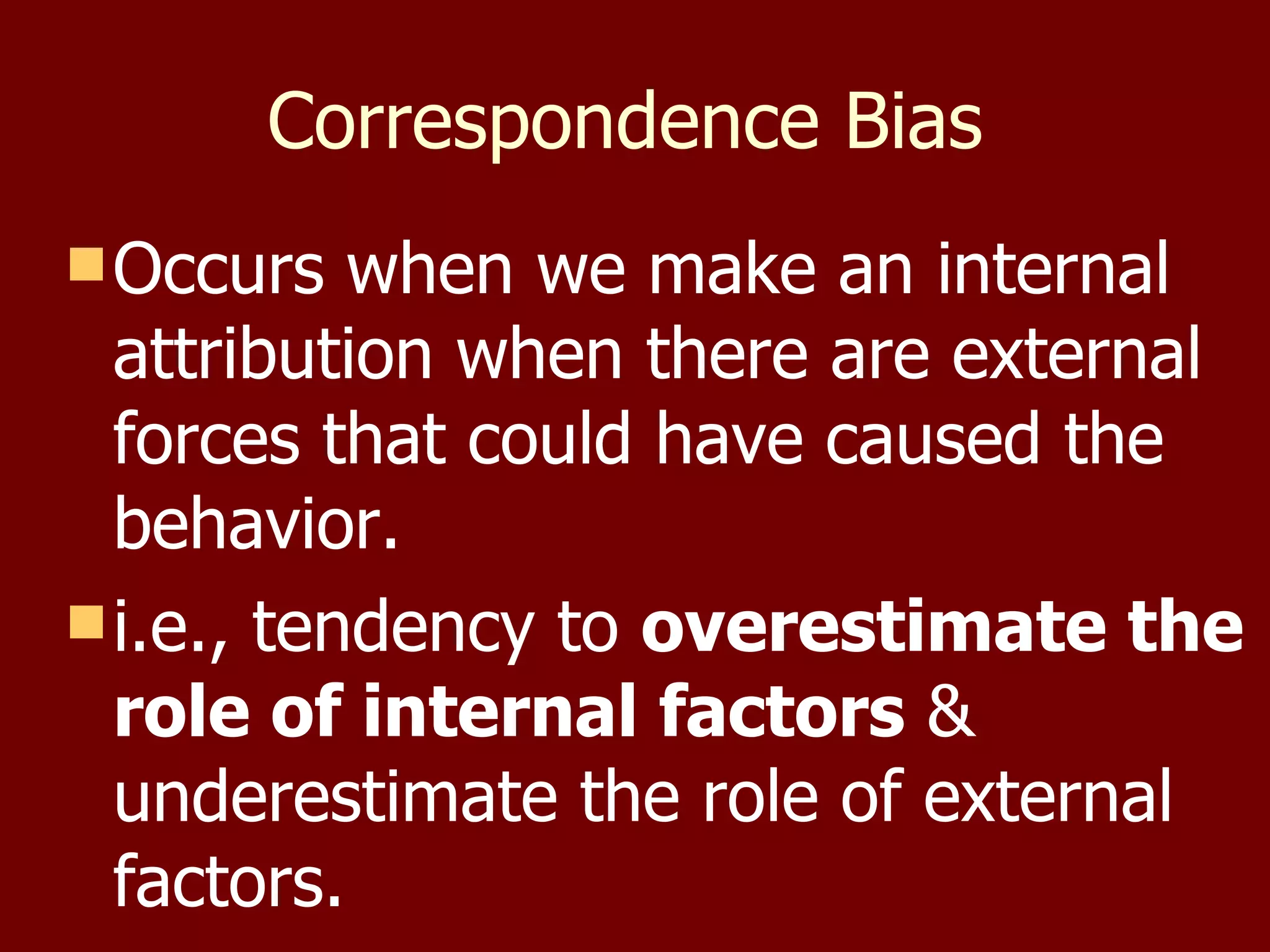 Correspondence Bias   Occurs when we make an internal attribution when there are external forces that could have caused the behavior. i.e., tendency to  overestimate the role of internal factors  & underestimate the role of external factors.  