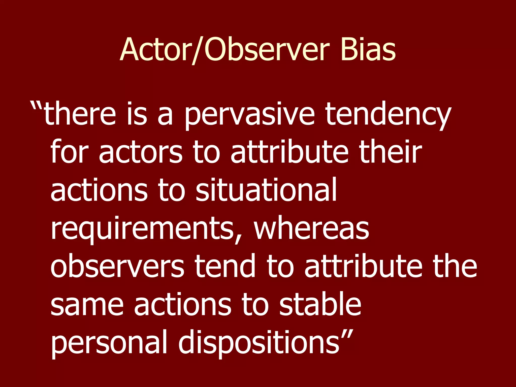 Actor/Observer Bias “ there is a pervasive tendency for actors to attribute their actions to situational requirements, whereas observers tend to attribute the same actions to stable personal dispositions” 
