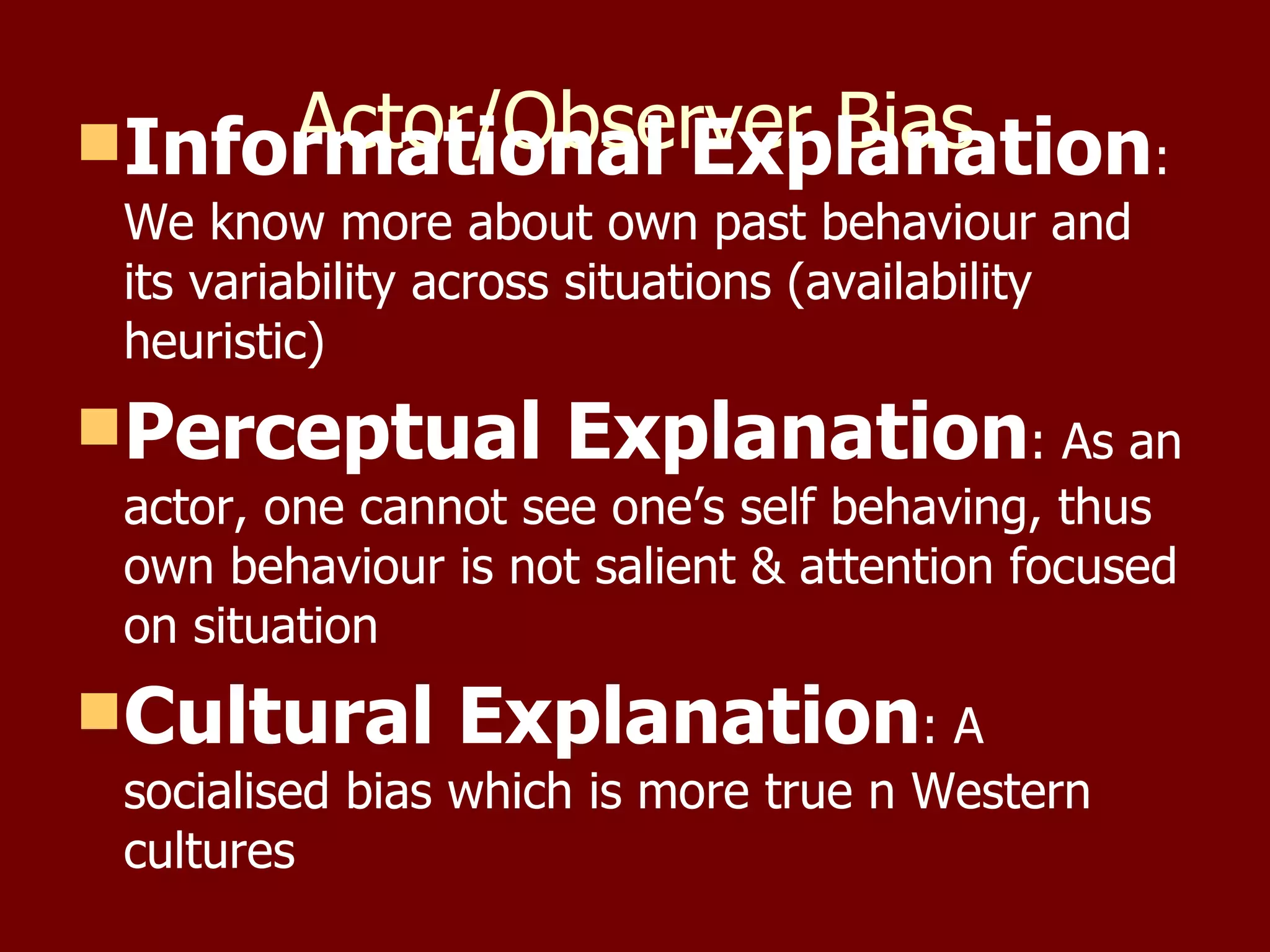 Actor/Observer Bias Informational Explanation : We know more about own past behaviour and its variability across situations (availability heuristic) Perceptual Explanation : As an actor, one cannot see one’s self behaving, thus own behaviour is not salient & attention focused on situation Cultural Explanation : A socialised bias which is more true n Western cultures 