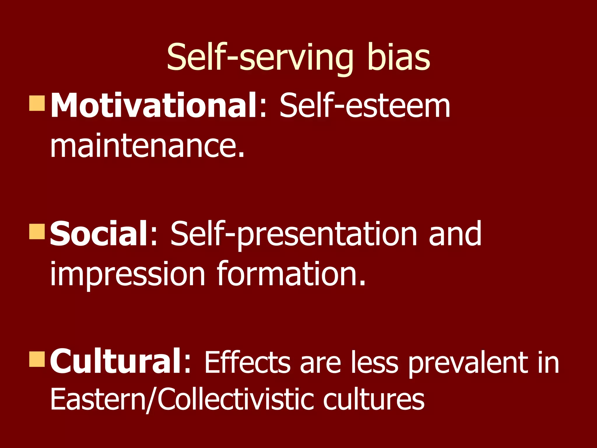 Self-serving bias Motivational : Self-esteem maintenance. Social : Self-presentation and impression formation. Cultural :  Effects are less prevalent in Eastern/Collectivistic cultures  