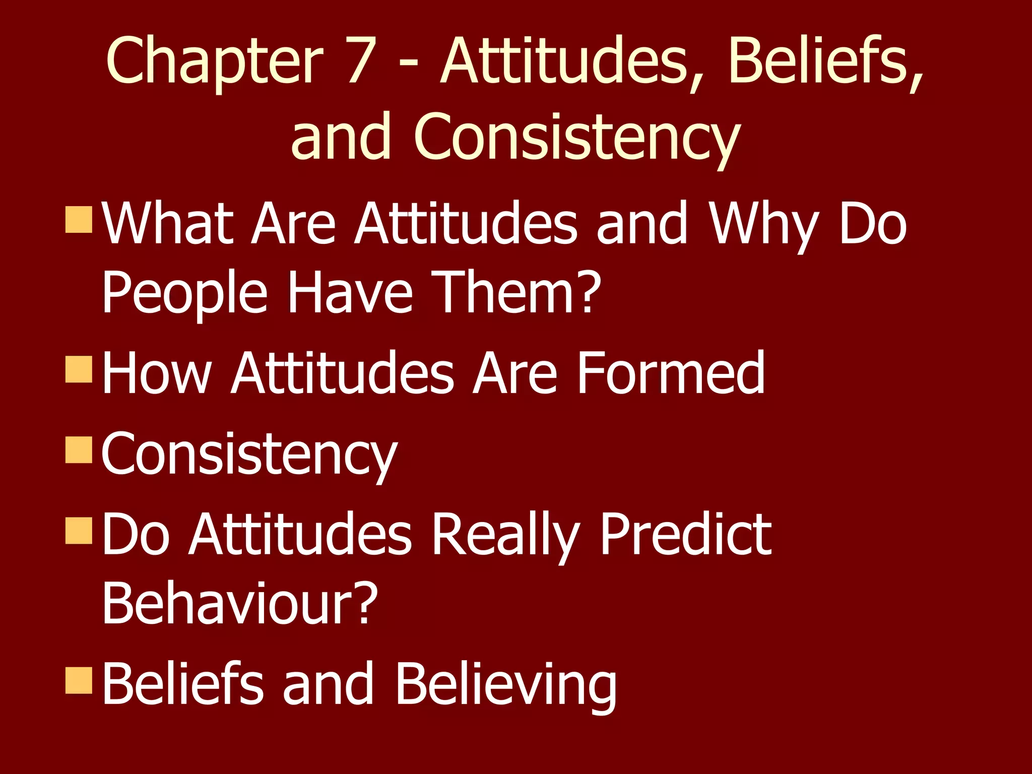 Chapter 7 - Attitudes, Beliefs, and Consistency What Are Attitudes and Why Do People Have Them? How Attitudes Are Formed Consistency Do Attitudes Really Predict Behaviour? Beliefs and Believing 