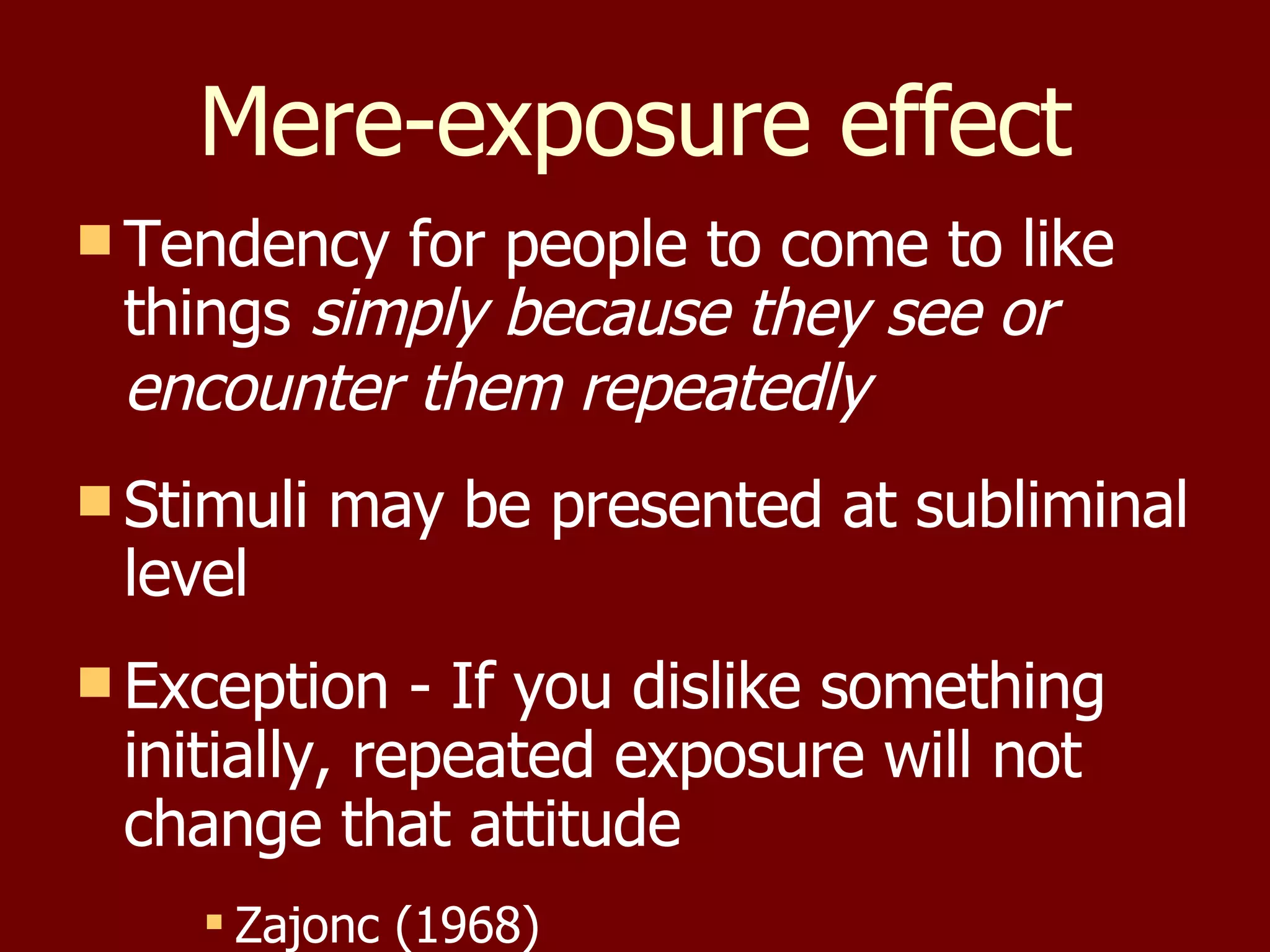 Mere-exposure effect Tendency for people to come to like things  simply because they see or encounter them repeatedly   Stimuli may be presented at subliminal level Exception - If you dislike something initially, repeated exposure will not change that attitude Zajonc (1968) 