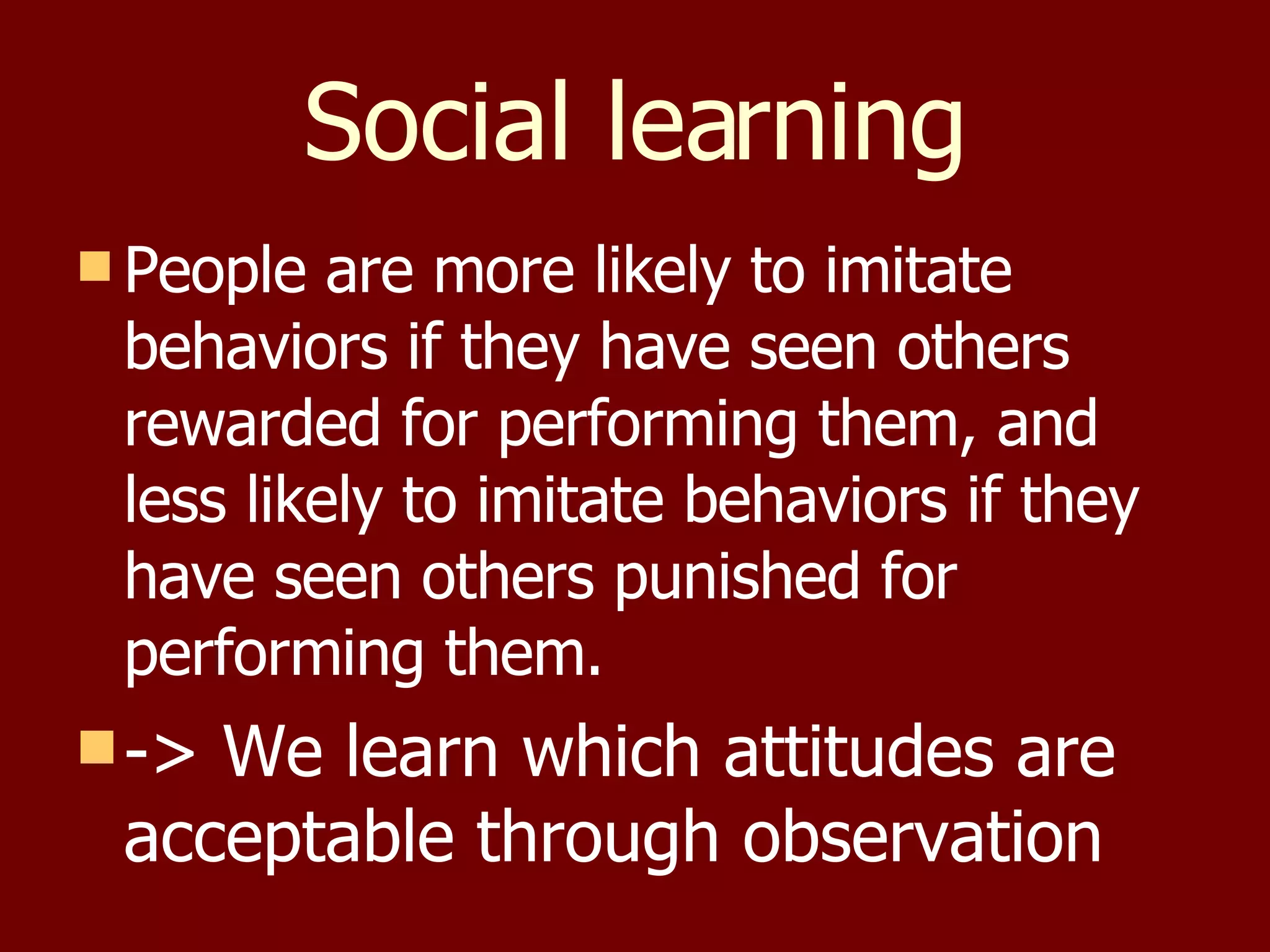 Social learning People are more likely to imitate behaviors if they have seen others rewarded for performing them, and less likely to imitate behaviors if they have seen others punished for performing them. -> We learn which attitudes are acceptable through observation 