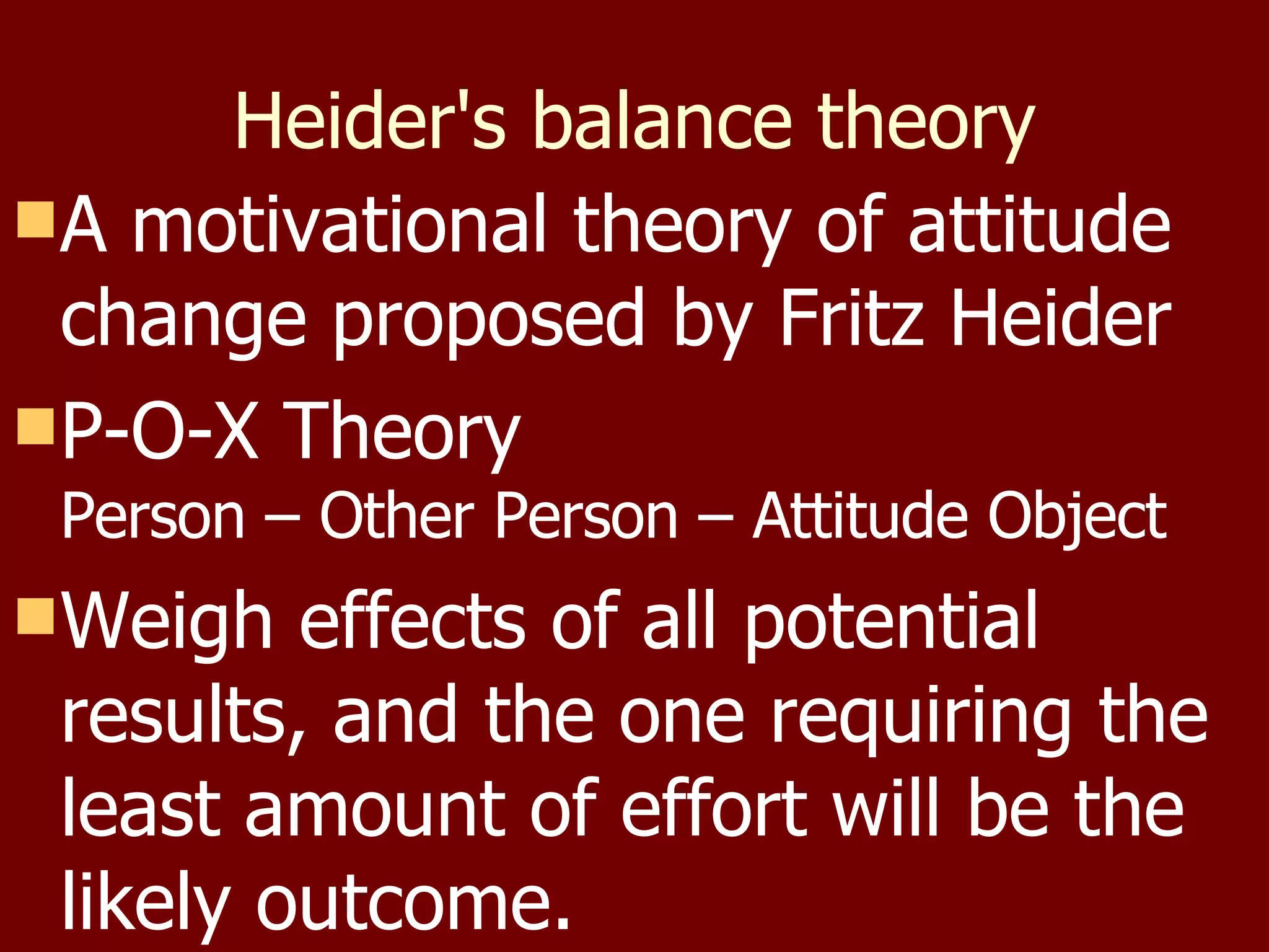 Heider's balance theory A motivational theory of attitude change proposed by Fritz Heider P-O-X Theory Person – Other Person – Attitude Object Weigh effects of all potential results, and the one requiring the least amount of effort will be the likely outcome. 