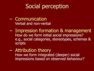 Social perception Communication Verbal and non-verbal Impression formation & management How do we form initial social impressions? e.g., social categories, stereotypes, schemas & scripts Attribution theory How we form integrated (deeper) social impressions based on observed behaviour? 