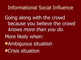Informational Social Influence Going along with the crowd because you believe the crowd  knows more than you do . More likely when: Ambiguous situation Crisis situation 