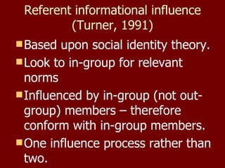 Referent informational influence (Turner, 1991) Based upon social identity theory. Look to in-group for relevant norms Influenced by in-group (not out-group) members – therefore conform with in-group members. One influence process rather than two. 