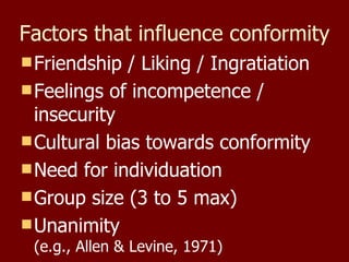 Factors that influence conformity Friendship / Liking / Ingratiation Feelings of incompetence / insecurity Cultural bias towards conformity Need for individuation Group size (3 to 5 max) Unanimity (e.g., Allen & Levine, 1971) 