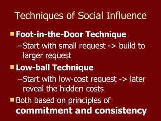 Techniques of Social Influence Foot-in-the-Door Technique Start with small request -> build to  larger request Low-ball Technique Start with low-cost request -> later reveal the hidden costs Both based on principles of  commitment and consistency 